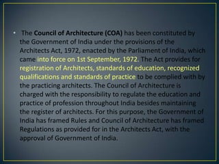 • The Council of Architecture (COA) has been constituted by
the Government of India under the provisions of the
Architects Act, 1972, enacted by the Parliament of India, which
came into force on 1st September, 1972. The Act provides for
registration of Architects, standards of education, recognized
qualifications and standards of practice to be complied with by
the practicing architects. The Council of Architecture is
charged with the responsibility to regulate the education and
practice of profession throughout India besides maintaining
the register of architects. For this purpose, the Government of
India has framed Rules and Council of Architecture has framed
Regulations as provided for in the Architects Act, with the
approval of Government of India.

 