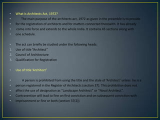 •
•
•
•
•

What is Architects Act, 1972?
The main purpose of the architects act, 1972 as given in the preamble is to provide
for the registration of architects and for matters connected therewith. It has already
come into force and extends to the whole India. It contains 45 sections along with
one schedule.

•
1.
2.
3.

The act can briefly be studied under the following heads:
Use of title ”Architect”
Council of Architecture
Qualification for Registration

•

Use of title ‘Architect’

•
•
•
•
•

A person is prohibited from using the title and the style of ‘Architect’ unless he is a
person registered in the Register of Architects (section 37). This prohibition does not
affect the use of designation as “Landscape Architect” or “Naval Architect”.
Contravention will lead to fine on first conviction and on subsequent conviction with
imprisonment or fine or both (section 37(2)).

 