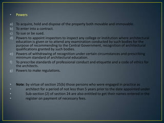 •

Powers

a)
b)
c)
d)

To acquire, hold and dispose of the property both movable and immovable.
To enter into a contract.
To sue or be sued.
Powers to appoint inspectors to inspect any college or institution where architectural
education is given or to attend any examination conducted by such bodies for the
purpose of recommending to the Central Government, recognition of architectural
qualifications granted by such bodies.
e) Powers of withdrawing of recognition under certain circumstances and prescribing
minimum standard of architectural education.
f) To prescribe standards of professional conduct and etiquette and a code of ethics for
the architects.
g) Powers to make regulations.
•
•
•
•

Note: by virtue of section 25(b) those persons who were engaged in practice as
architect for a period of not less than 5 years prior to the date appointed under
Sub-section (2) of section 24 are also entitled to get their names entered in the
register on payment of necessary fees.

 