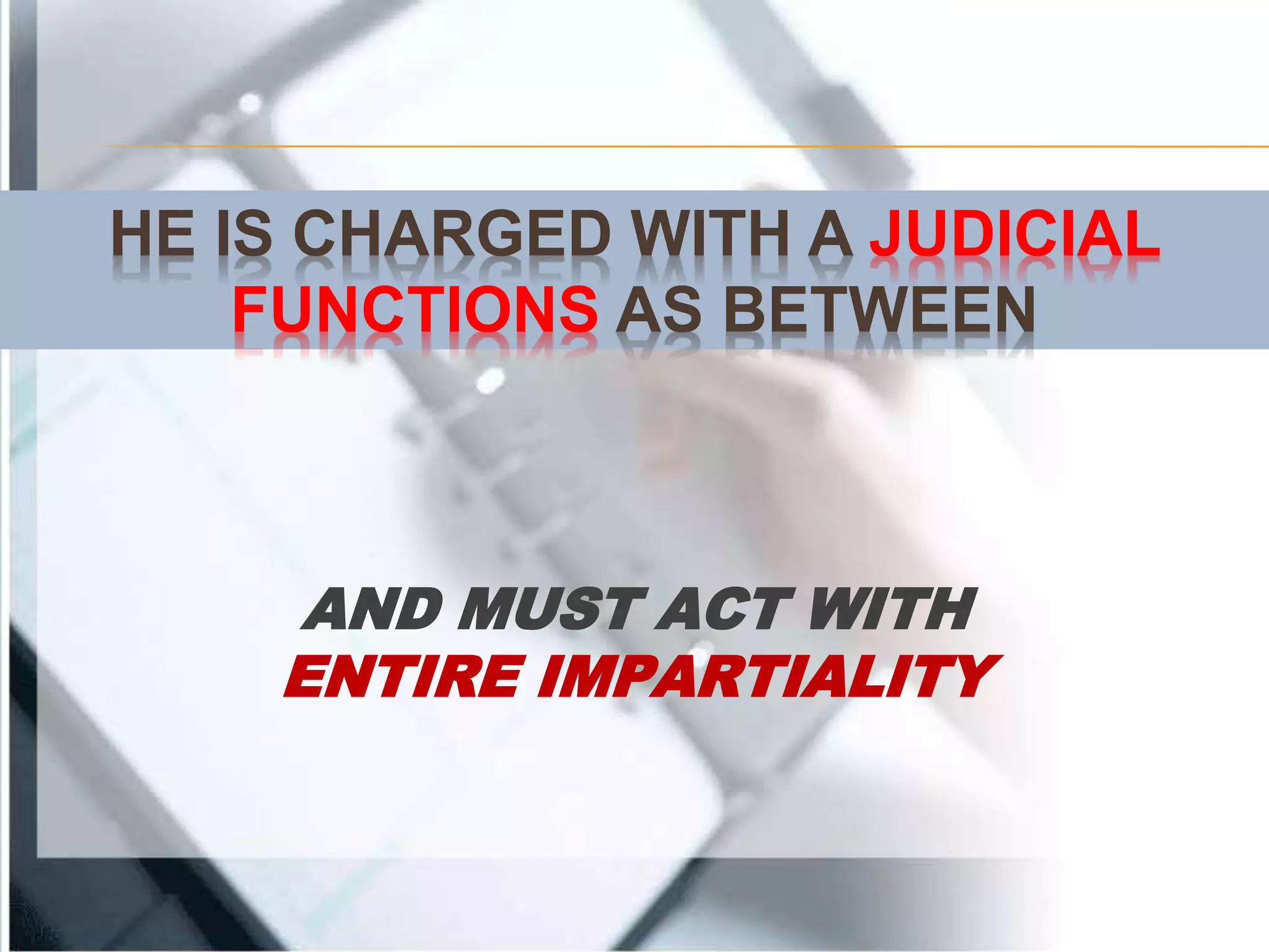 HE IS CHARGED WITH A JUDICIAL
FUNCTIONS AS BETWEEN
AND MUST ACT WITH
ENTIRE IMPARTIALITY