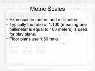 Metric Scales Expressed in meters and millimeters Typically the ratio of 1:100 (meaning one millimeter is equal to 100 meters) is used for play plans.  Floor plans use 1:50 ratio.  