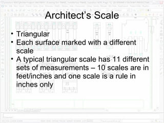 Architect’s Scale Triangular Each surface marked with a different scale A typical triangular scale has 11 different sets of measurements – 10 scales are in feet/inches and one scale is a rule in inches only 