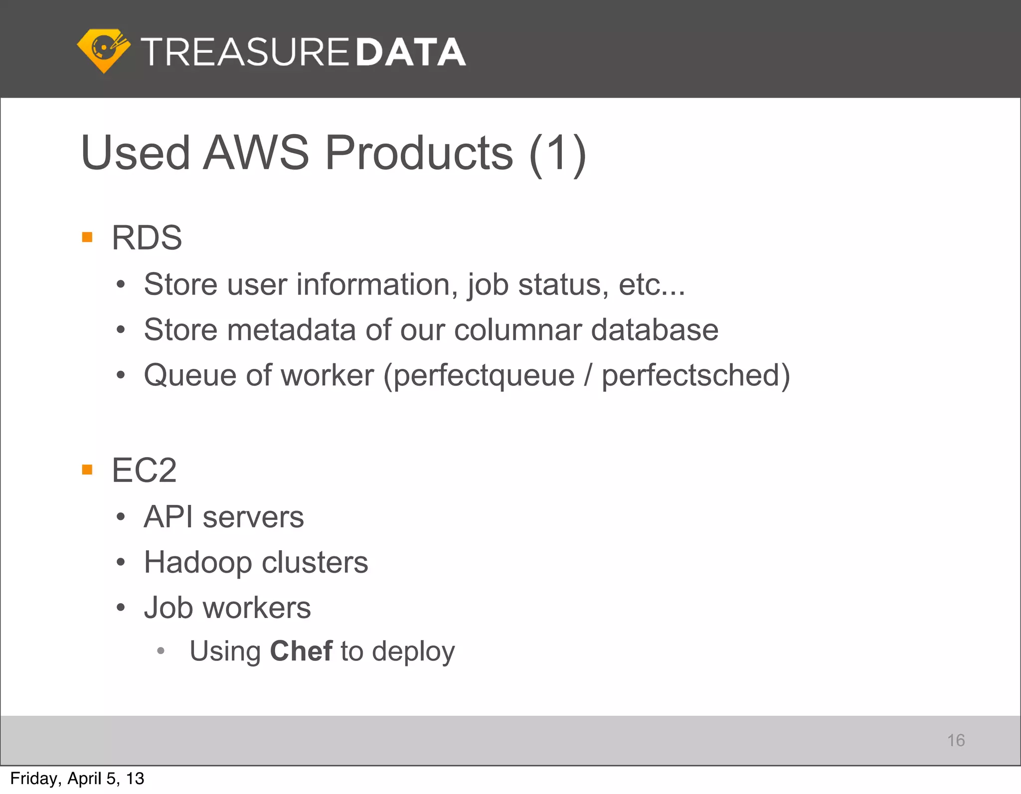 Used AWS Products (1)
          RDS
              • Store user information, job status, etc...
              • Store metadata of our columnar database
              • Queue of worker (perfectqueue / perfectsched)


          EC2
              • API servers
              • Hadoop clusters
              • Job workers
                      • Using Chef to deploy


                                                                16

Friday, April 5, 13
 