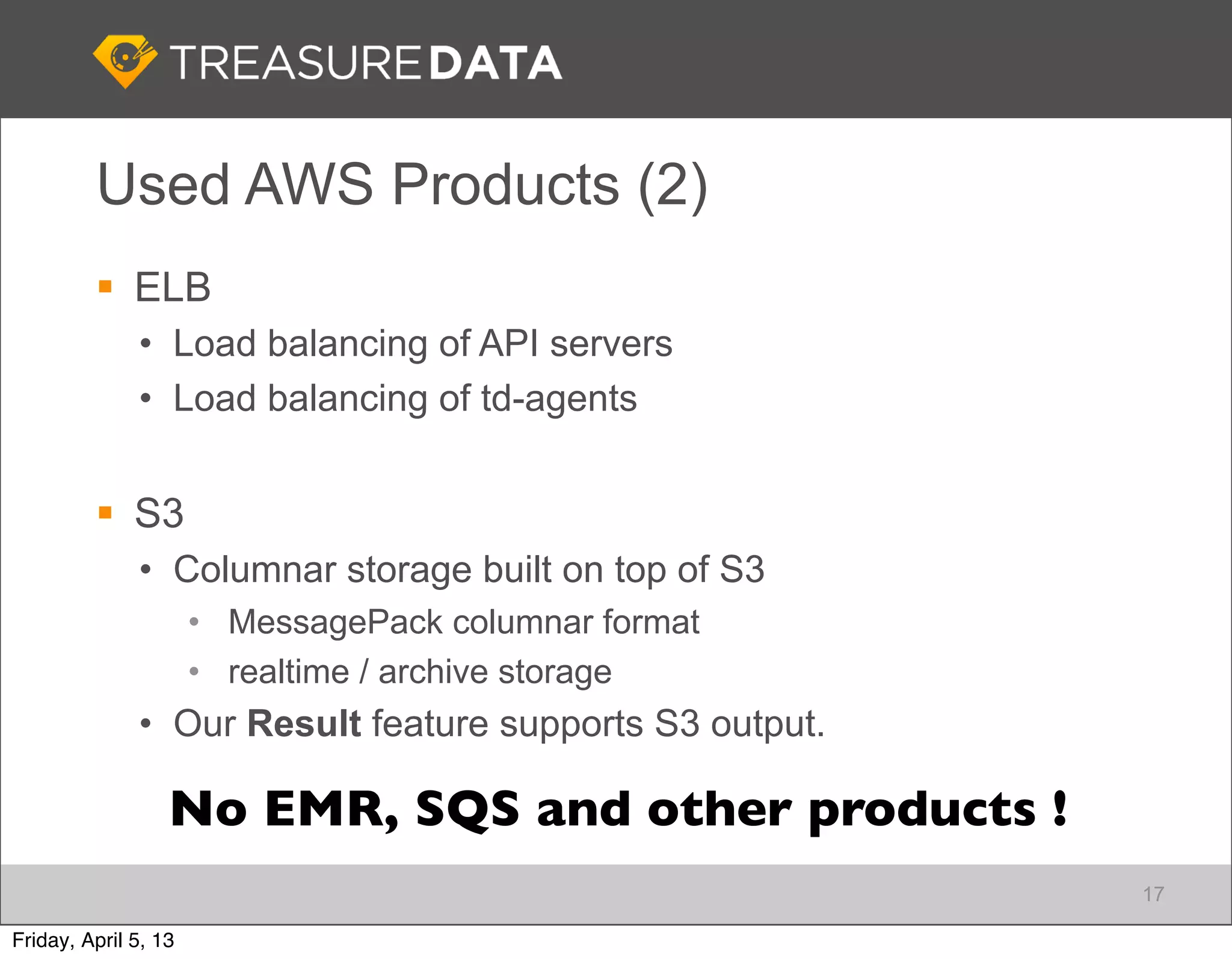 Used AWS Products (2)
          ELB
              • Load balancing of API servers
              • Load balancing of td-agents


          S3
              • Columnar storage built on top of S3
                      • MessagePack columnar format
                      • realtime / archive storage
              • Our Result feature supports S3 output.

                  No EMR, SQS and other products !
                                                         17

Friday, April 5, 13
 