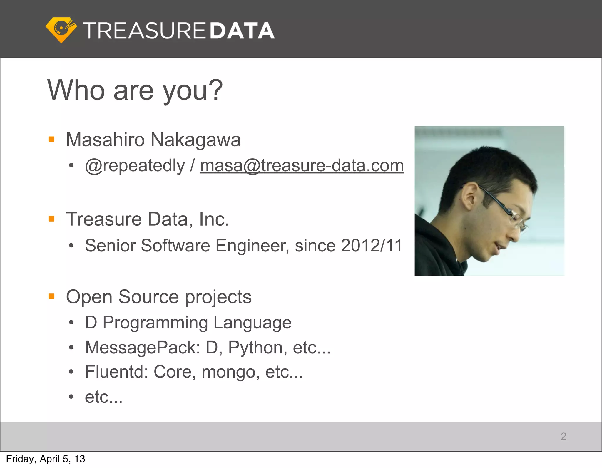 Who are you?
          Masahiro Nakagawa
              • @repeatedly / masa@treasure-data.com


          Treasure Data, Inc.
              • Senior Software Engineer, since 2012/11

          Open Source projects
              •   D Programming Language
              •   MessagePack: D, Python, etc...
              •   Fluentd: Core, mongo, etc...
              •   etc...

                                                          2

Friday, April 5, 13
 