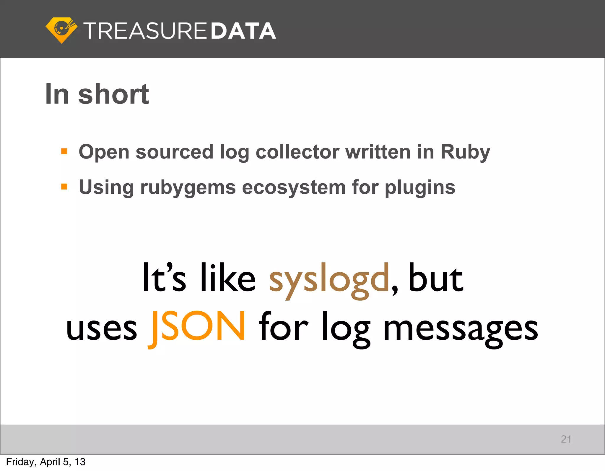 In short
             Open sourced log collector written in Ruby
             Using rubygems ecosystem for plugins



                  It’s like syslogd, but
              uses JSON for log messages

                                                           21

Friday, April 5, 13
 