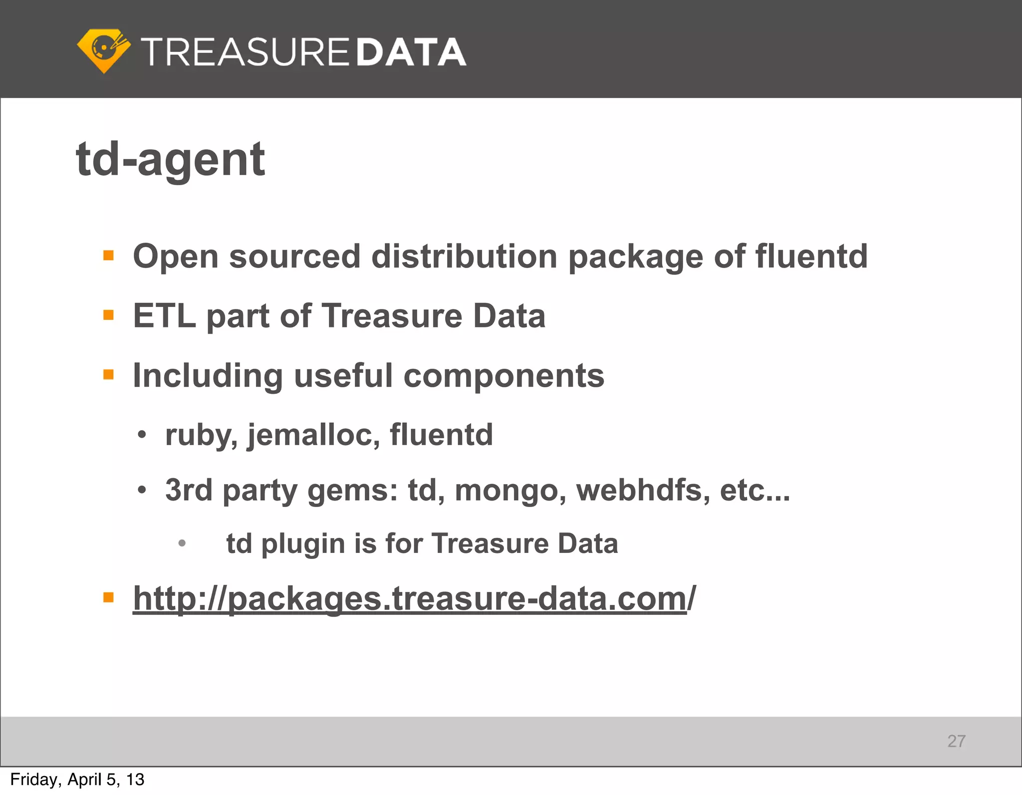 td-agent
             Open sourced distribution package of fluentd
             ETL part of Treasure Data
             Including useful components
                 • ruby, jemalloc, fluentd
                 • 3rd party gems: td, mongo, webhdfs, etc...
                      •   td plugin is for Treasure Data

             http://packages.treasure-data.com/



                                                                27

Friday, April 5, 13
 