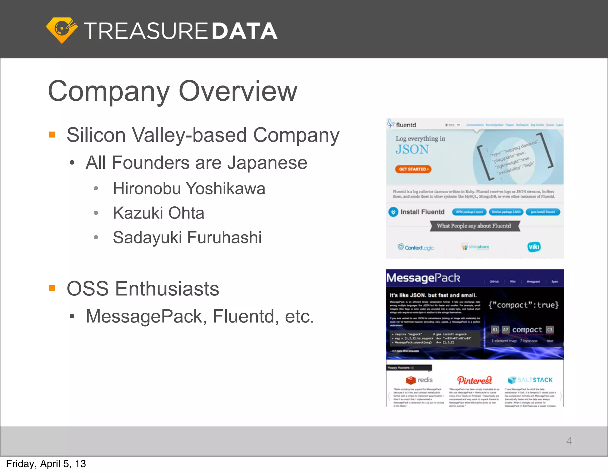 Company Overview
          Silicon Valley-based Company
              • All Founders are Japanese
                      • Hironobu Yoshikawa
                      • Kazuki Ohta
                      • Sadayuki Furuhashi


          OSS Enthusiasts
              • MessagePack, Fluentd, etc.




                                             4

Friday, April 5, 13
 