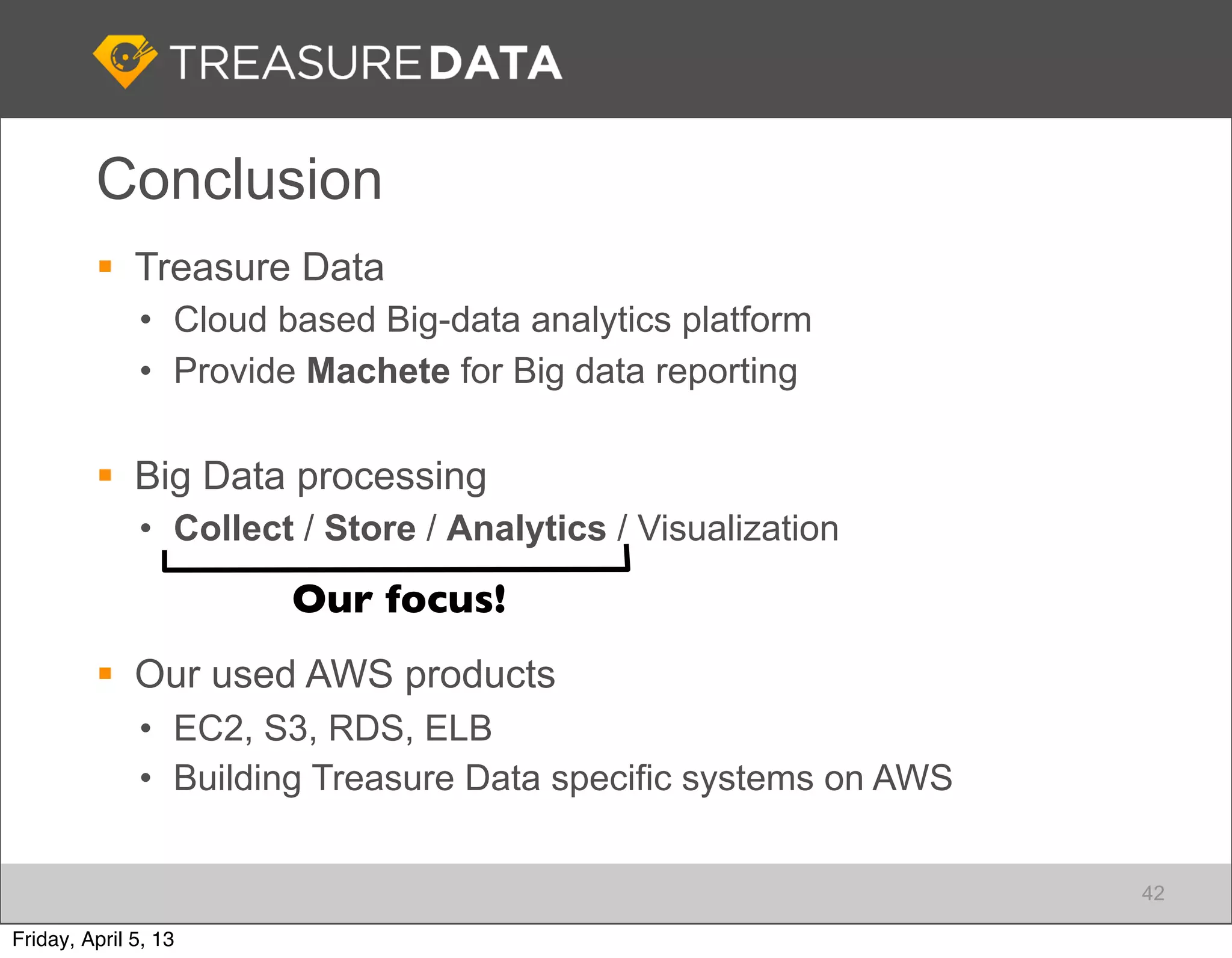 Conclusion
          Treasure Data
              • Cloud based Big-data analytics platform
              • Provide Machete for Big data reporting

          Big Data processing
              • Collect / Store / Analytics / Visualization
                       Our focus!
          Our used AWS products
              • EC2, S3, RDS, ELB
              • Building Treasure Data specific systems on AWS


                                                                 42

Friday, April 5, 13
 