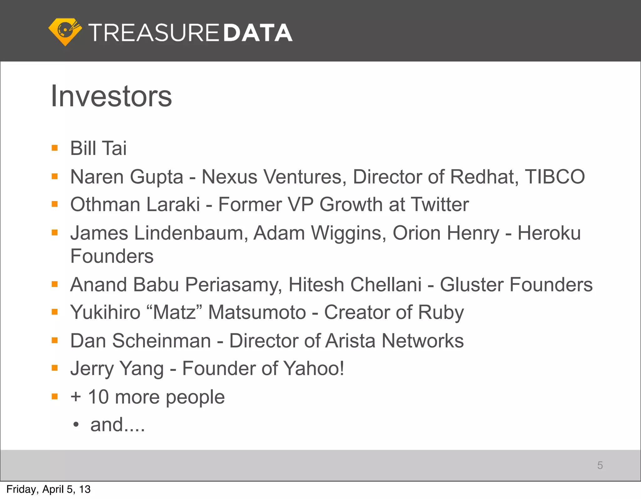 Investors
             Bill Tai
             Naren Gupta - Nexus Ventures, Director of Redhat, TIBCO
             Othman Laraki - Former VP Growth at Twitter
             James Lindenbaum, Adam Wiggins, Orion Henry - Heroku
              Founders
             Anand Babu Periasamy, Hitesh Chellani - Gluster Founders
             Yukihiro “Matz” Matsumoto - Creator of Ruby
             Dan Scheinman - Director of Arista Networks
             Jerry Yang - Founder of Yahoo!
             + 10 more people
              • and....
                                                                         5

Friday, April 5, 13
 