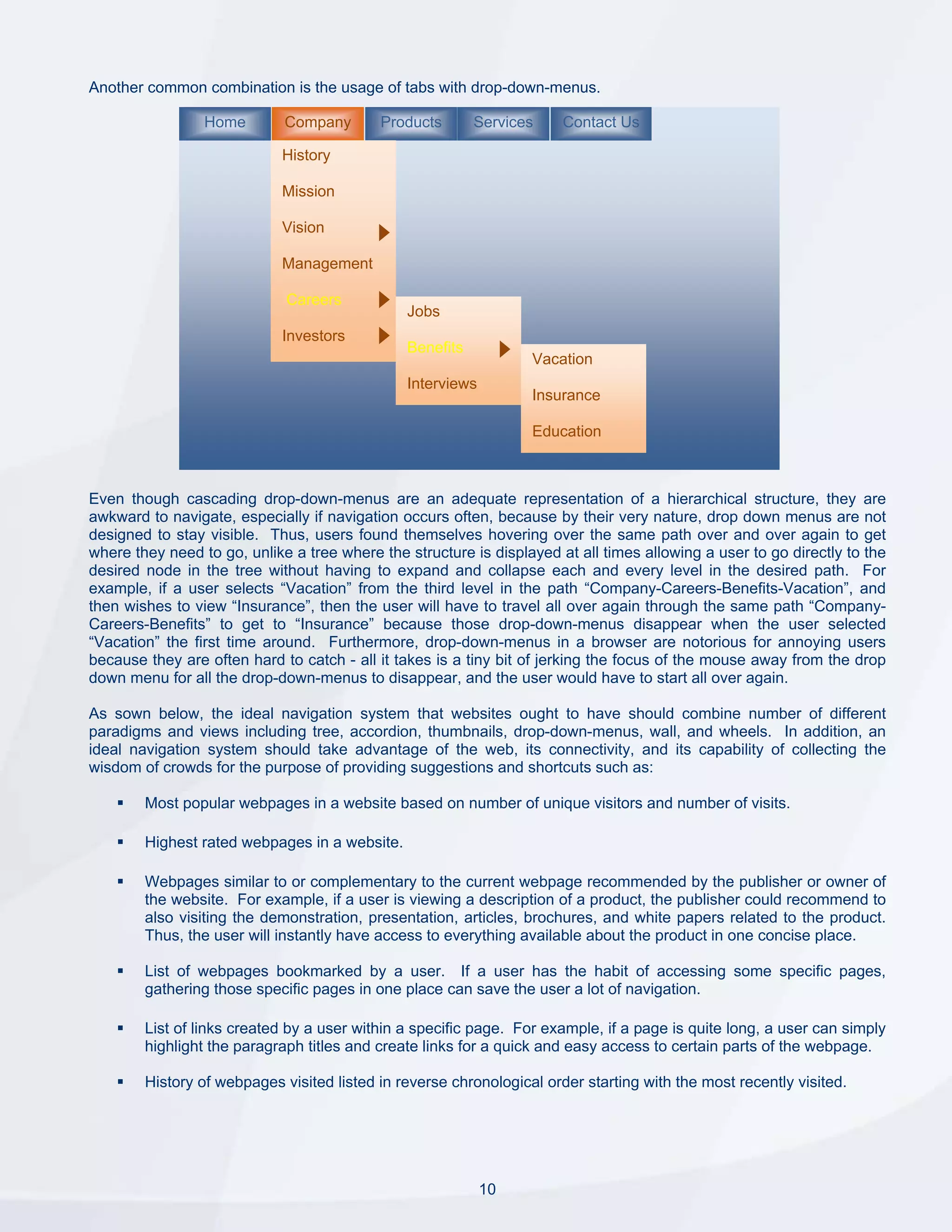 Another common combination is the usage of tabs with drop-down-menus.

                 Home        Company       Products       Services     Contact Us

                             History

                             Mission

                             Vision

                             Management

                             Careers
                                               Jobs
                             Investors
                                               Benefits
                                                                  Vacation
                                               Interviews
                                                                  Insurance

                                                                  Education



Even though cascading drop-down-menus are an adequate representation of a hierarchical structure, they are
awkward to navigate, especially if navigation occurs often, because by their very nature, drop down menus are not
designed to stay visible. Thus, users found themselves hovering over the same path over and over again to get
where they need to go, unlike a tree where the structure is displayed at all times allowing a user to go directly to the
desired node in the tree without having to expand and collapse each and every level in the desired path. For
example, if a user selects “Vacation” from the third level in the path “Company-Careers-Benefits-Vacation”, and
then wishes to view “Insurance”, then the user will have to travel all over again through the same path “Company-
Careers-Benefits” to get to “Insurance” because those drop-down-menus disappear when the user selected
“Vacation” the first time around. Furthermore, drop-down-menus in a browser are notorious for annoying users
because they are often hard to catch - all it takes is a tiny bit of jerking the focus of the mouse away from the drop
down menu for all the drop-down-menus to disappear, and the user would have to start all over again.

As sown below, the ideal navigation system that websites ought to have should combine number of different
paradigms and views including tree, accordion, thumbnails, drop-down-menus, wall, and wheels. In addition, an
ideal navigation system should take advantage of the web, its connectivity, and its capability of collecting the
wisdom of crowds for the purpose of providing suggestions and shortcuts such as:

        Most popular webpages in a website based on number of unique visitors and number of visits.

        Highest rated webpages in a website.

        Webpages similar to or complementary to the current webpage recommended by the publisher or owner of
        the website. For example, if a user is viewing a description of a product, the publisher could recommend to
        also visiting the demonstration, presentation, articles, brochures, and white papers related to the product.
        Thus, the user will instantly have access to everything available about the product in one concise place.

        List of webpages bookmarked by a user. If a user has the habit of accessing some specific pages,
        gathering those specific pages in one place can save the user a lot of navigation.

        List of links created by a user within a specific page. For example, if a page is quite long, a user can simply
        highlight the paragraph titles and create links for a quick and easy access to certain parts of the webpage.

        History of webpages visited listed in reverse chronological order starting with the most recently visited.




                                                            10
 