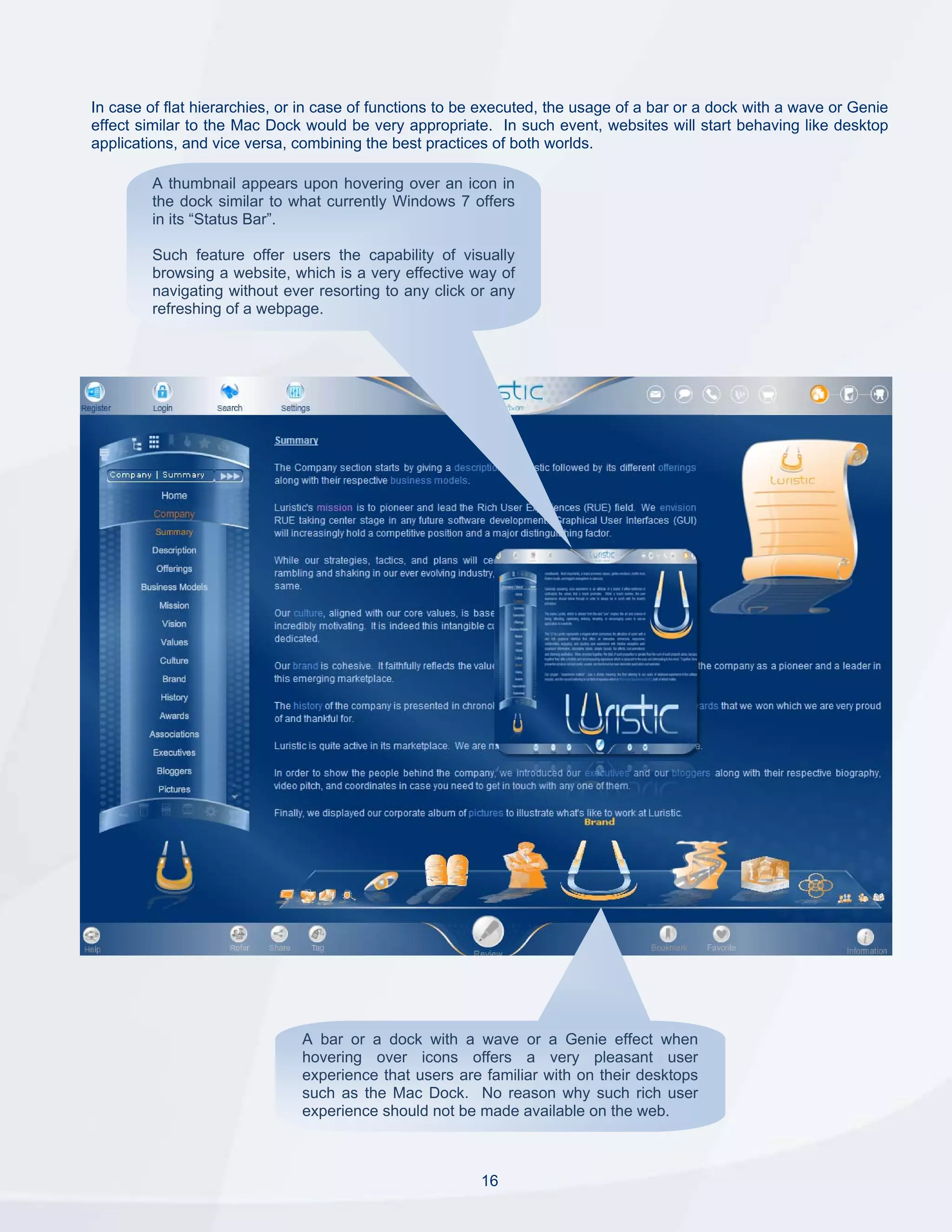 In case of flat hierarchies, or in case of functions to be executed, the usage of a bar or a dock with a wave or Genie
effect similar to the Mac Dock would be very appropriate. In such event, websites will start behaving like desktop
applications, and vice versa, combining the best practices of both worlds.

         A thumbnail appears upon hovering over an icon in
         the dock similar to what currently Windows 7 offers
         in its “Status Bar”.

         Such feature offer users the capability of visually
         browsing a website, which is a very effective way of
         navigating without ever resorting to any click or any
         refreshing of a webpage.




                               A bar or a dock with a wave or a Genie effect when
                               hovering over icons offers a very pleasant user
                               experience that users are familiar with on their desktops
                               such as the Mac Dock. No reason why such rich user
                               experience should not be made available on the web.



                                                         16
 