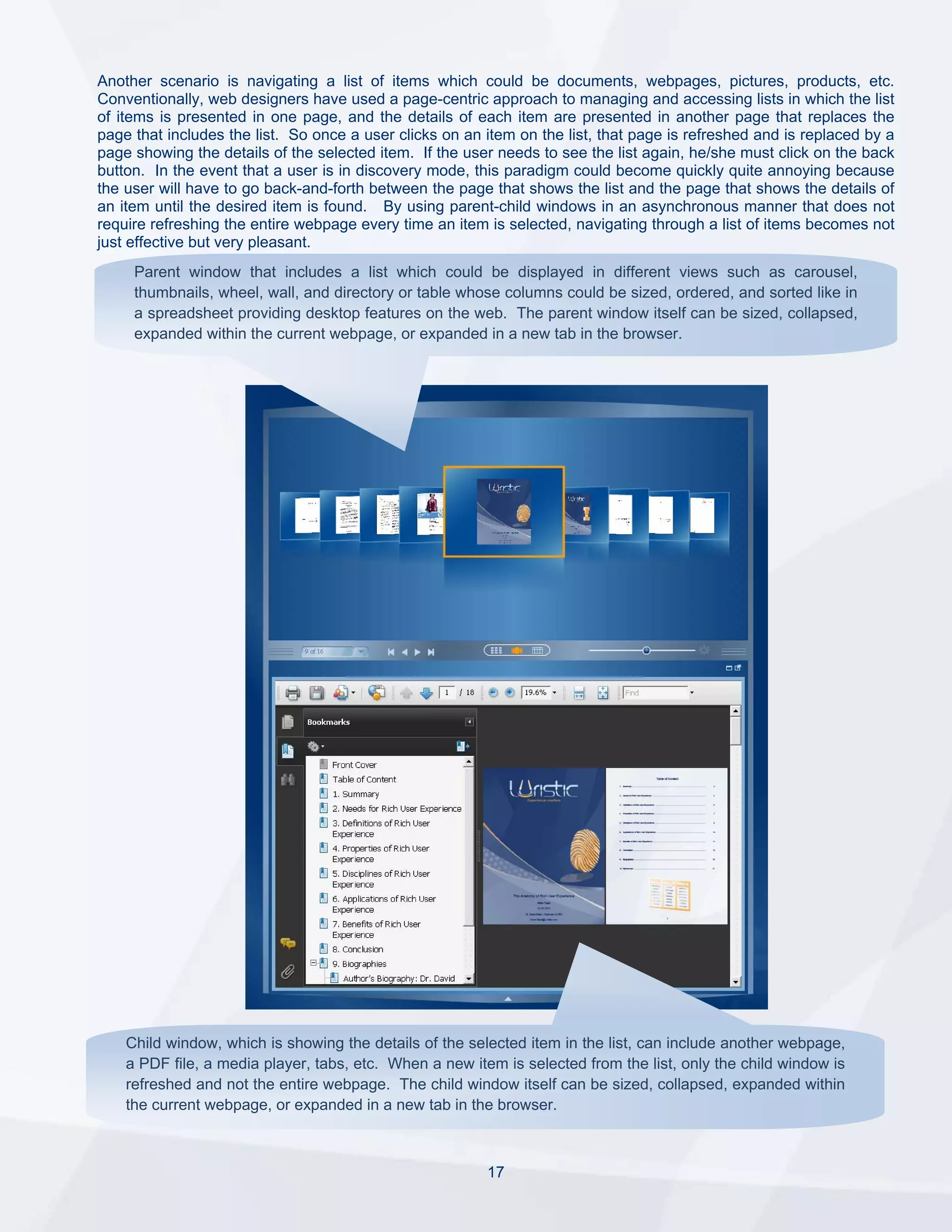 Another scenario is navigating a list of items which could be documents, webpages, pictures, products, etc.
Conventionally, web designers have used a page-centric approach to managing and accessing lists in which the list
of items is presented in one page, and the details of each item are presented in another page that replaces the
page that includes the list. So once a user clicks on an item on the list, that page is refreshed and is replaced by a
page showing the details of the selected item. If the user needs to see the list again, he/she must click on the back
button. In the event that a user is in discovery mode, this paradigm could become quickly quite annoying because
the user will have to go back-and-forth between the page that shows the list and the page that shows the details of
an item until the desired item is found. By using parent-child windows in an asynchronous manner that does not
require refreshing the entire webpage every time an item is selected, navigating through a list of items becomes not
just effective but very pleasant.
     Parent window that includes a list which could be displayed in different views such as carousel,
     thumbnails, wheel, wall, and directory or table whose columns could be sized, ordered, and sorted like in
     a spreadsheet providing desktop features on the web. The parent window itself can be sized, collapsed,
     expanded within the current webpage, or expanded in a new tab in the browser.




    Child window, which is showing the details of the selected item in the list, can include another webpage,
    a PDF file, a media player, tabs, etc. When a new item is selected from the list, only the child window is
    refreshed and not the entire webpage. The child window itself can be sized, collapsed, expanded within
    the current webpage, or expanded in a new tab in the browser.



                                                         17
 