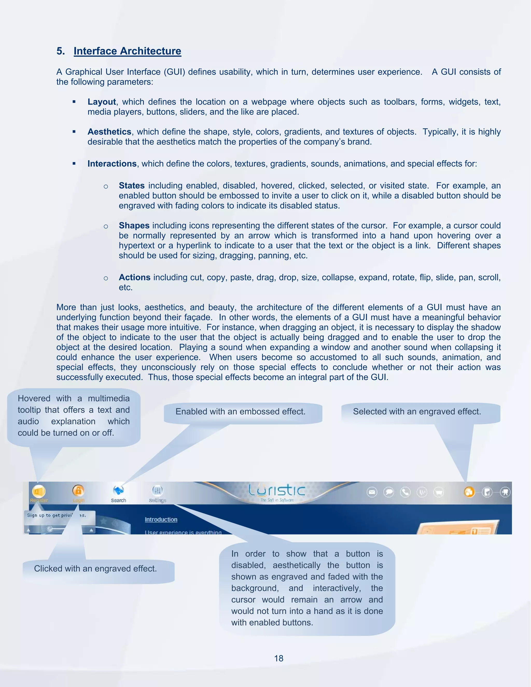 5. Interface Architecture
          A Graphical User Interface (GUI) defines usability, which in turn, determines user experience.         A GUI consists of
          the following parameters:

                  Layout, which defines the location on a webpage where objects such as toolbars, forms, widgets, text,
                  media players, buttons, sliders, and the like are placed.

                  Aesthetics, which define the shape, style, colors, gradients, and textures of objects. Typically, it is highly
                  desirable that the aesthetics match the properties of the company’s brand.

                  Interactions, which define the colors, textures, gradients, sounds, animations, and special effects for:

                      o    States including enabled, disabled, hovered, clicked, selected, or visited state. For example, an
                           enabled button should be embossed to invite a user to click on it, while a disabled button should be
                           engraved with fading colors to indicate its disabled status.

                      o    Shapes including icons representing the different states of the cursor. For example, a cursor could
                           be normally represented by an arrow which is transformed into a hand upon hovering over a
                           hypertext or a hyperlink to indicate to a user that the text or the object is a link. Different shapes
                           should be used for sizing, dragging, panning, etc.

                      o    Actions including cut, copy, paste, drag, drop, size, collapse, expand, rotate, flip, slide, pan, scroll,
                           etc.

          More than just looks, aesthetics, and beauty, the architecture of the different elements of a GUI must have an
          underlying function beyond their façade. In other words, the elements of a GUI must have a meaningful behavior
          that makes their usage more intuitive. For instance, when dragging an object, it is necessary to display the shadow
          of the object to indicate to the user that the object is actually being dragged and to enable the user to drop the
          object at the desired location. Playing a sound when expanding a window and another sound when collapsing it
          could enhance the user experience. When users become so accustomed to all such sounds, animation, and
          special effects, they unconsciously rely on those special effects to conclude whether or not their action was
          successfully executed. Thus, those special effects become an integral part of the GUI.

Hovered with a multimedia
tooltip that offers a text and            Enabled with an embossed effect.                 Selected with an engraved effect.
audio explanation which
could be turned on or off.




                                                         In order to show that a button is
    Clicked with an engraved effect.                     disabled, aesthetically the button is
                                                         shown as engraved and faded with the
                                                         background, and interactively, the
                                                         cursor would remain an arrow and
                                                         would not turn into a hand as it is done
                                                         with enabled buttons.



                                                                     18
 