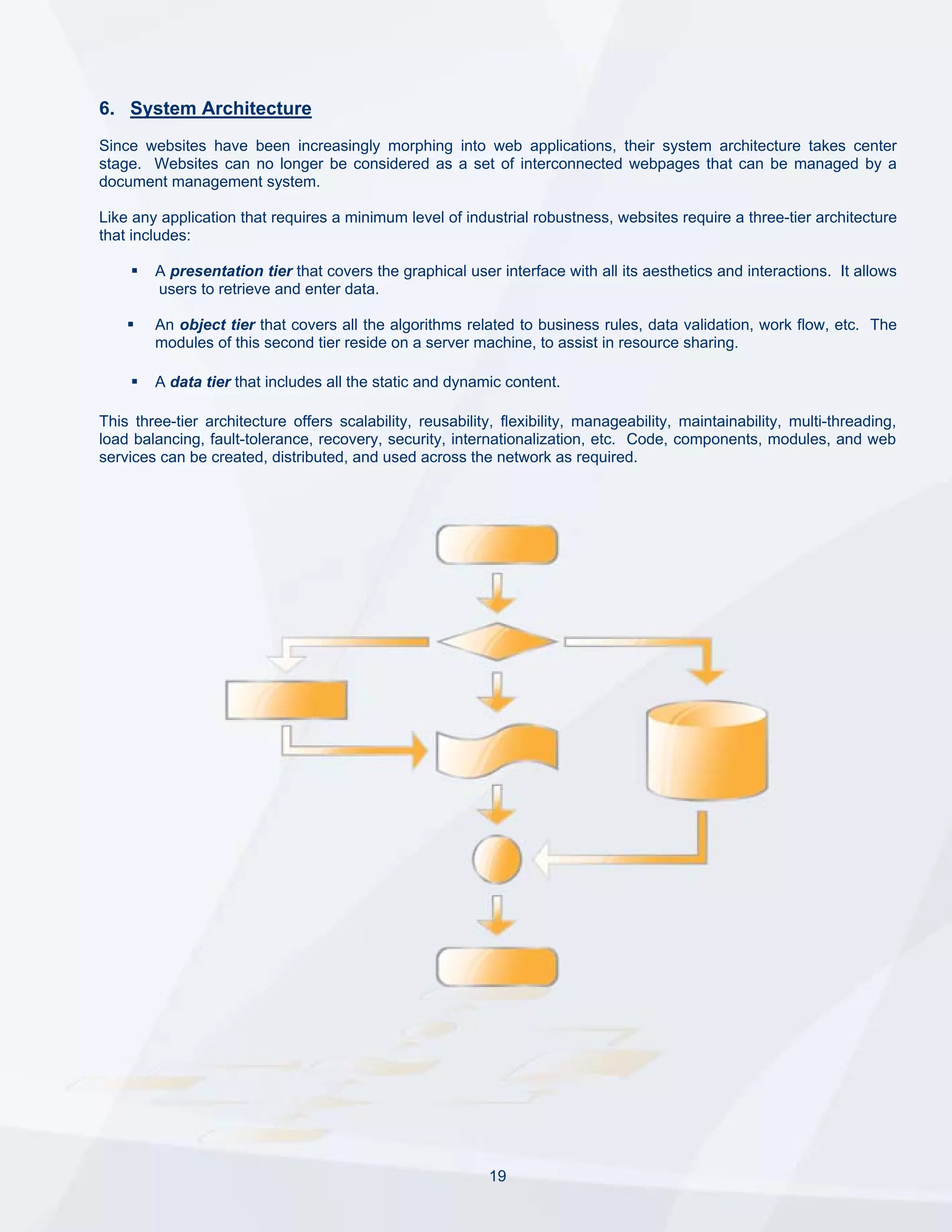 6. System Architecture
Since websites have been increasingly morphing into web applications, their system architecture takes center
stage. Websites can no longer be considered as a set of interconnected webpages that can be managed by a
document management system.

Like any application that requires a minimum level of industrial robustness, websites require a three-tier architecture
that includes:

        A presentation tier that covers the graphical user interface with all its aesthetics and interactions. It allows
        users to retrieve and enter data.

        An object tier that covers all the algorithms related to business rules, data validation, work flow, etc. The
        modules of this second tier reside on a server machine, to assist in resource sharing.

        A data tier that includes all the static and dynamic content.

This three-tier architecture offers scalability, reusability, flexibility, manageability, maintainability, multi-threading,
load balancing, fault-tolerance, recovery, security, internationalization, etc. Code, components, modules, and web
services can be created, distributed, and used across the network as required.




                                                            19
 