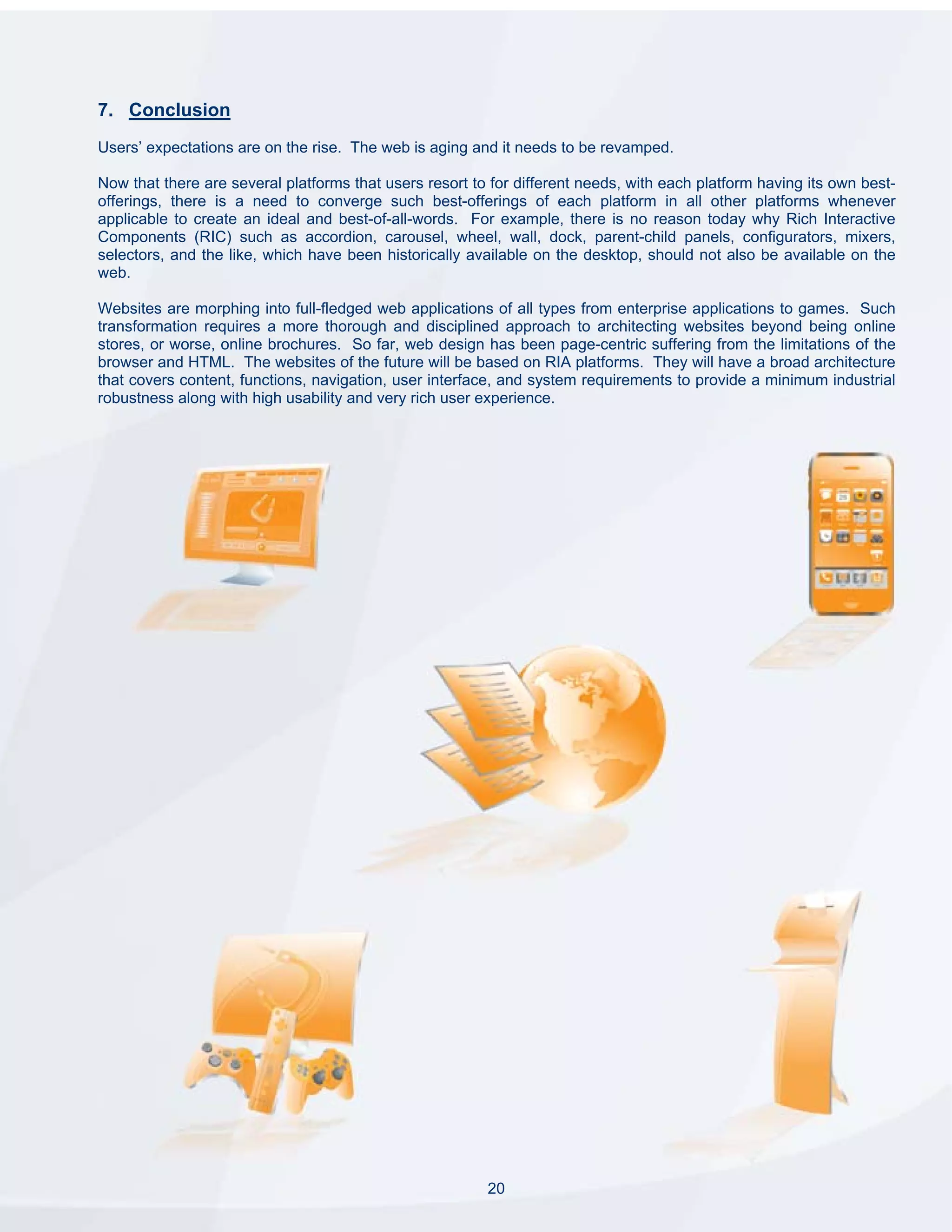 7. Conclusion
Users’ expectations are on the rise. The web is aging and it needs to be revamped.

Now that there are several platforms that users resort to for different needs, with each platform having its own best-
offerings, there is a need to converge such best-offerings of each platform in all other platforms whenever
applicable to create an ideal and best-of-all-words. For example, there is no reason today why Rich Interactive
Components (RIC) such as accordion, carousel, wheel, wall, dock, parent-child panels, configurators, mixers,
selectors, and the like, which have been historically available on the desktop, should not also be available on the
web.

Websites are morphing into full-fledged web applications of all types from enterprise applications to games. Such
transformation requires a more thorough and disciplined approach to architecting websites beyond being online
stores, or worse, online brochures. So far, web design has been page-centric suffering from the limitations of the
browser and HTML. The websites of the future will be based on RIA platforms. They will have a broad architecture
that covers content, functions, navigation, user interface, and system requirements to provide a minimum industrial
robustness along with high usability and very rich user experience.




                                                         20
 