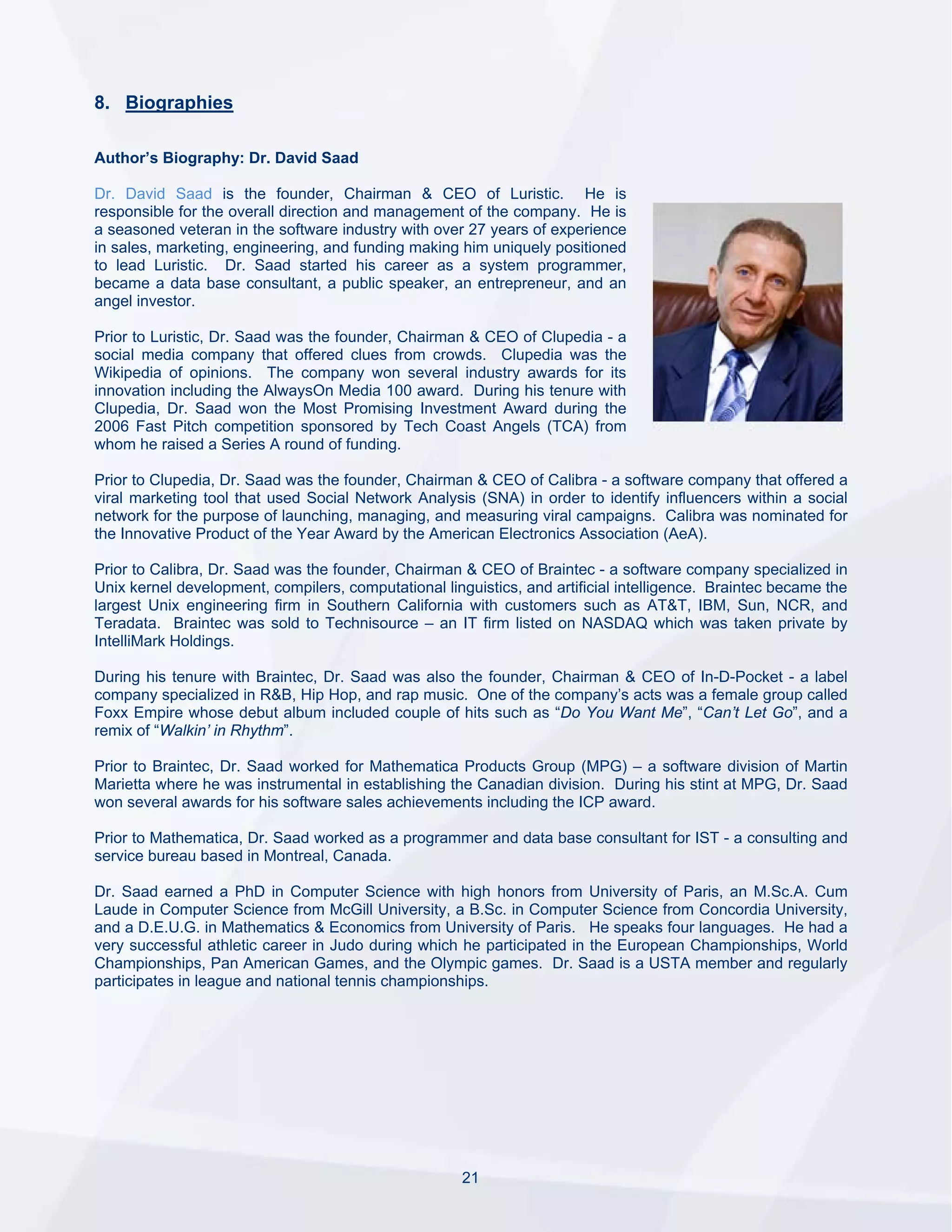 8. Biographies

Author’s Biography: Dr. David Saad

Dr. David Saad is the founder, Chairman & CEO of Luristic. He is
responsible for the overall direction and management of the company. He is
a seasoned veteran in the software industry with over 27 years of experience
in sales, marketing, engineering, and funding making him uniquely positioned
to lead Luristic. Dr. Saad started his career as a system programmer,
became a data base consultant, a public speaker, an entrepreneur, and an
angel investor.

Prior to Luristic, Dr. Saad was the founder, Chairman & CEO of Clupedia - a
social media company that offered clues from crowds. Clupedia was the
Wikipedia of opinions. The company won several industry awards for its
innovation including the AlwaysOn Media 100 award. During his tenure with
Clupedia, Dr. Saad won the Most Promising Investment Award during the
2006 Fast Pitch competition sponsored by Tech Coast Angels (TCA) from
whom he raised a Series A round of funding.

Prior to Clupedia, Dr. Saad was the founder, Chairman & CEO of Calibra - a software company that offered a
viral marketing tool that used Social Network Analysis (SNA) in order to identify influencers within a social
network for the purpose of launching, managing, and measuring viral campaigns. Calibra was nominated for
the Innovative Product of the Year Award by the American Electronics Association (AeA).

Prior to Calibra, Dr. Saad was the founder, Chairman & CEO of Braintec - a software company specialized in
Unix kernel development, compilers, computational linguistics, and artificial intelligence. Braintec became the
largest Unix engineering firm in Southern California with customers such as AT&T, IBM, Sun, NCR, and
Teradata. Braintec was sold to Technisource – an IT firm listed on NASDAQ which was taken private by
IntelliMark Holdings.

During his tenure with Braintec, Dr. Saad was also the founder, Chairman & CEO of In-D-Pocket - a label
company specialized in R&B, Hip Hop, and rap music. One of the company’s acts was a female group called
Foxx Empire whose debut album included couple of hits such as “Do You Want Me”, “Can’t Let Go”, and a
remix of “Walkin’ in Rhythm”.

Prior to Braintec, Dr. Saad worked for Mathematica Products Group (MPG) – a software division of Martin
Marietta where he was instrumental in establishing the Canadian division. During his stint at MPG, Dr. Saad
won several awards for his software sales achievements including the ICP award.

Prior to Mathematica, Dr. Saad worked as a programmer and data base consultant for IST - a consulting and
service bureau based in Montreal, Canada.

Dr. Saad earned a PhD in Computer Science with high honors from University of Paris, an M.Sc.A. Cum
Laude in Computer Science from McGill University, a B.Sc. in Computer Science from Concordia University,
and a D.E.U.G. in Mathematics & Economics from University of Paris. He speaks four languages. He had a
very successful athletic career in Judo during which he participated in the European Championships, World
Championships, Pan American Games, and the Olympic games. Dr. Saad is a USTA member and regularly
participates in league and national tennis championships.




                                                      21
 