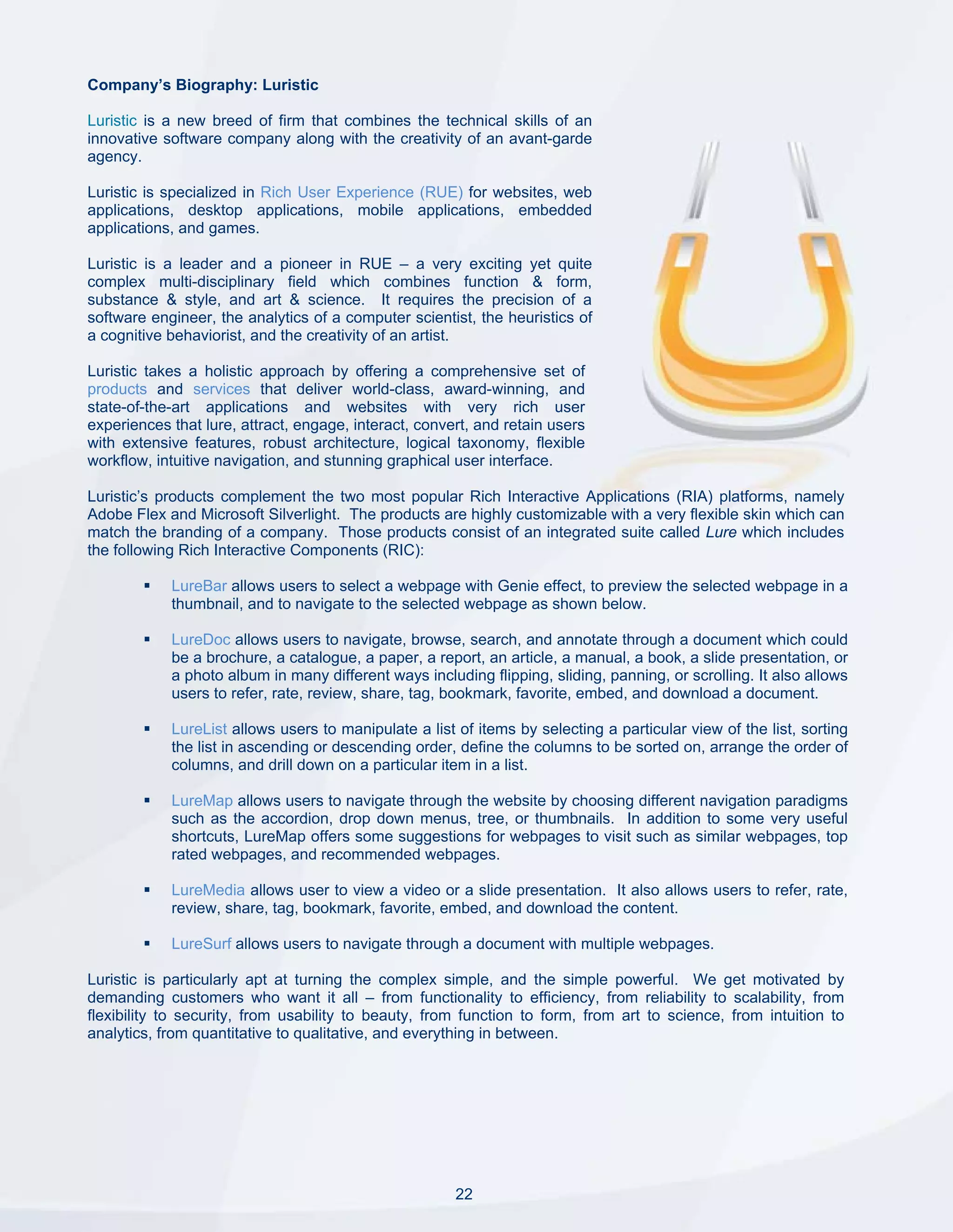 Company’s Biography: Luristic

Luristic is a new breed of firm that combines the technical skills of an
innovative software company along with the creativity of an avant-garde
agency.

Luristic is specialized in Rich User Experience (RUE) for websites, web
applications, desktop applications, mobile applications, embedded
applications, and games.

Luristic is a leader and a pioneer in RUE – a very exciting yet quite
complex multi-disciplinary field which combines function & form,
substance & style, and art & science. It requires the precision of a
software engineer, the analytics of a computer scientist, the heuristics of
a cognitive behaviorist, and the creativity of an artist.

Luristic takes a holistic approach by offering a comprehensive set of
products and services that deliver world-class, award-winning, and
state-of-the-art applications and websites with very rich user
experiences that lure, attract, engage, interact, convert, and retain users
with extensive features, robust architecture, logical taxonomy, flexible
workflow, intuitive navigation, and stunning graphical user interface.

Luristic’s products complement the two most popular Rich Interactive Applications (RIA) platforms, namely
Adobe Flex and Microsoft Silverlight. The products are highly customizable with a very flexible skin which can
match the branding of a company. Those products consist of an integrated suite called Lure which includes
the following Rich Interactive Components (RIC):

            LureBar allows users to select a webpage with Genie effect, to preview the selected webpage in a
            thumbnail, and to navigate to the selected webpage as shown below.

            LureDoc allows users to navigate, browse, search, and annotate through a document which could
            be a brochure, a catalogue, a paper, a report, an article, a manual, a book, a slide presentation, or
            a photo album in many different ways including flipping, sliding, panning, or scrolling. It also allows
            users to refer, rate, review, share, tag, bookmark, favorite, embed, and download a document.

            LureList allows users to manipulate a list of items by selecting a particular view of the list, sorting
            the list in ascending or descending order, define the columns to be sorted on, arrange the order of
            columns, and drill down on a particular item in a list.

            LureMap allows users to navigate through the website by choosing different navigation paradigms
            such as the accordion, drop down menus, tree, or thumbnails. In addition to some very useful
            shortcuts, LureMap offers some suggestions for webpages to visit such as similar webpages, top
            rated webpages, and recommended webpages.

            LureMedia allows user to view a video or a slide presentation. It also allows users to refer, rate,
            review, share, tag, bookmark, favorite, embed, and download the content.

            LureSurf allows users to navigate through a document with multiple webpages.

Luristic is particularly apt at turning the complex simple, and the simple powerful. We get motivated by
demanding customers who want it all – from functionality to efficiency, from reliability to scalability, from
flexibility to security, from usability to beauty, from function to form, from art to science, from intuition to
analytics, from quantitative to qualitative, and everything in between.




                                                       22
 