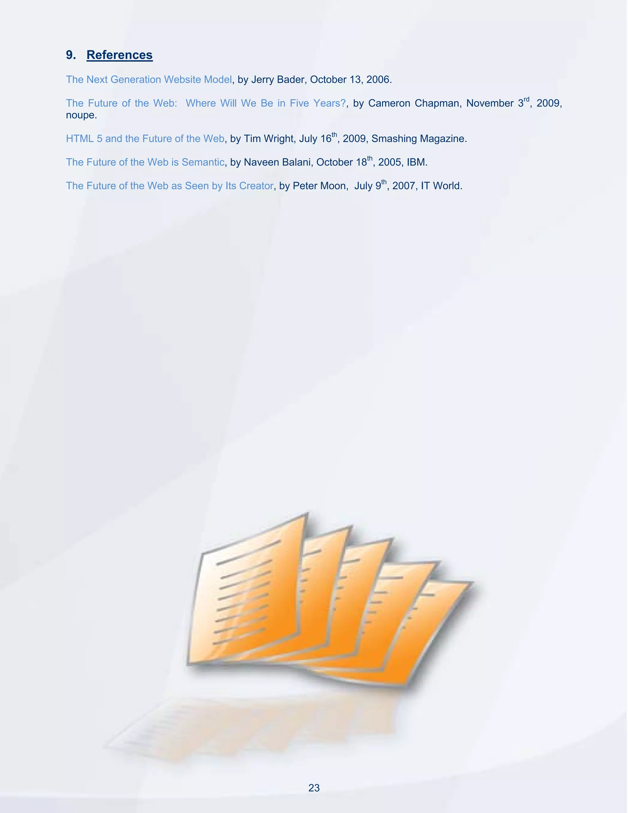 9. References
The Next Generation Website Model, by Jerry Bader, October 13, 2006.

The Future of the Web: Where Will We Be in Five Years?, by Cameron Chapman, November 3rd, 2009,
noupe.

HTML 5 and the Future of the Web, by Tim Wright, July 16th, 2009, Smashing Magazine.

The Future of the Web is Semantic, by Naveen Balani, October 18th, 2005, IBM.

The Future of the Web as Seen by Its Creator, by Peter Moon, July 9th, 2007, IT World.




                                                    23
 