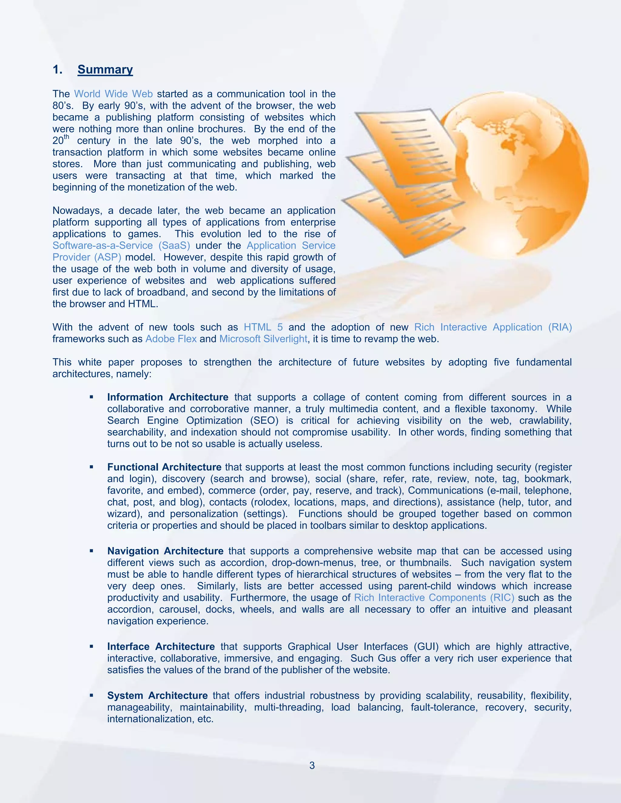 1.   Summary
The World Wide Web started as a communication tool in the
80’s. By early 90’s, with the advent of the browser, the web
became a publishing platform consisting of websites which
were nothing more than online brochures. By the end of the
20th century in the late 90’s, the web morphed into a
transaction platform in which some websites became online
stores. More than just communicating and publishing, web
users were transacting at that time, which marked the
beginning of the monetization of the web.

Nowadays, a decade later, the web became an application
platform supporting all types of applications from enterprise
applications to games. This evolution led to the rise of
Software-as-a-Service (SaaS) under the Application Service
Provider (ASP) model. However, despite this rapid growth of
the usage of the web both in volume and diversity of usage,
user experience of websites and web applications suffered
first due to lack of broadband, and second by the limitations of
the browser and HTML.

With the advent of new tools such as HTML 5 and the adoption of new Rich Interactive Application (RIA)
frameworks such as Adobe Flex and Microsoft Silverlight, it is time to revamp the web.

This white paper proposes to strengthen the architecture of future websites by adopting five fundamental
architectures, namely:

            Information Architecture that supports a collage of content coming from different sources in a
            collaborative and corroborative manner, a truly multimedia content, and a flexible taxonomy. While
            Search Engine Optimization (SEO) is critical for achieving visibility on the web, crawlability,
            searchability, and indexation should not compromise usability. In other words, finding something that
            turns out to be not so usable is actually useless.

            Functional Architecture that supports at least the most common functions including security (register
            and login), discovery (search and browse), social (share, refer, rate, review, note, tag, bookmark,
            favorite, and embed), commerce (order, pay, reserve, and track), Communications (e-mail, telephone,
            chat, post, and blog), contacts (rolodex, locations, maps, and directions), assistance (help, tutor, and
            wizard), and personalization (settings). Functions should be grouped together based on common
            criteria or properties and should be placed in toolbars similar to desktop applications.

            Navigation Architecture that supports a comprehensive website map that can be accessed using
            different views such as accordion, drop-down-menus, tree, or thumbnails. Such navigation system
            must be able to handle different types of hierarchical structures of websites – from the very flat to the
            very deep ones. Similarly, lists are better accessed using parent-child windows which increase
            productivity and usability. Furthermore, the usage of Rich Interactive Components (RIC) such as the
            accordion, carousel, docks, wheels, and walls are all necessary to offer an intuitive and pleasant
            navigation experience.

            Interface Architecture that supports Graphical User Interfaces (GUI) which are highly attractive,
            interactive, collaborative, immersive, and engaging. Such Gus offer a very rich user experience that
            satisfies the values of the brand of the publisher of the website.

            System Architecture that offers industrial robustness by providing scalability, reusability, flexibility,
            manageability, maintainability, multi-threading, load balancing, fault-tolerance, recovery, security,
            internationalization, etc.



                                                          3
 