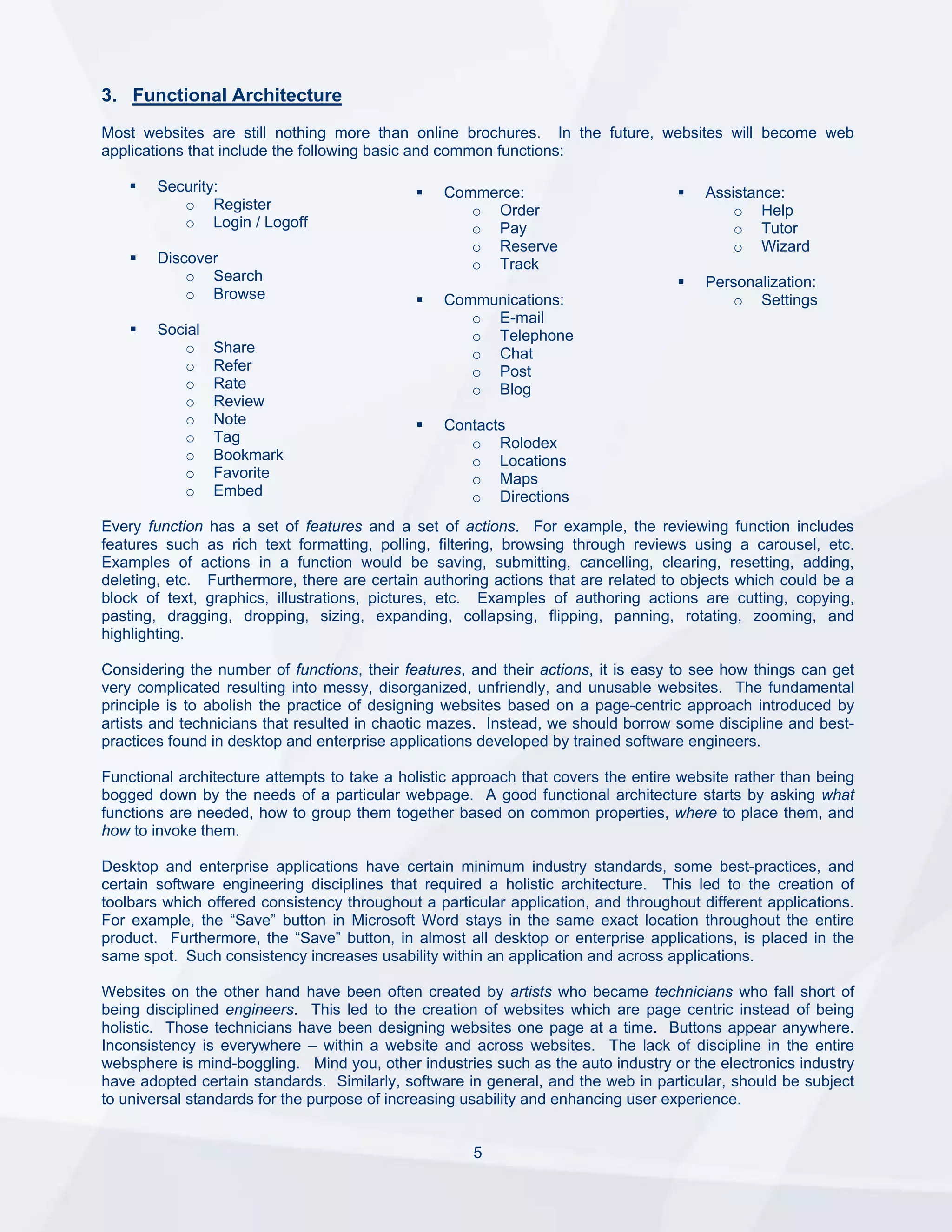 3. Functional Architecture
Most websites are still nothing more than online brochures. In the future, websites will become web
applications that include the following basic and common functions:

        Security:                                 Commerce:                             Assistance:
           o Register                                o Order                                o Help
           o Login / Logoff                          o Pay                                  o Tutor
                                                     o Reserve                              o Wizard
        Discover                                     o Track
            o Search                                                                    Personalization:
            o Browse                              Communications:                          o Settings
                                                     o E-mail
        Social                                       o Telephone
           o     Share                               o Chat
           o     Refer                               o Post
           o     Rate                                o Blog
           o     Review
           o     Note                             Contacts
           o     Tag                                 o Rolodex
           o     Bookmark                            o Locations
           o     Favorite                            o Maps
           o     Embed                               o Directions
Every function has a set of features and a set of actions. For example, the reviewing function includes
features such as rich text formatting, polling, filtering, browsing through reviews using a carousel, etc.
Examples of actions in a function would be saving, submitting, cancelling, clearing, resetting, adding,
deleting, etc. Furthermore, there are certain authoring actions that are related to objects which could be a
block of text, graphics, illustrations, pictures, etc. Examples of authoring actions are cutting, copying,
pasting, dragging, dropping, sizing, expanding, collapsing, flipping, panning, rotating, zooming, and
highlighting.

Considering the number of functions, their features, and their actions, it is easy to see how things can get
very complicated resulting into messy, disorganized, unfriendly, and unusable websites. The fundamental
principle is to abolish the practice of designing websites based on a page-centric approach introduced by
artists and technicians that resulted in chaotic mazes. Instead, we should borrow some discipline and best-
practices found in desktop and enterprise applications developed by trained software engineers.

Functional architecture attempts to take a holistic approach that covers the entire website rather than being
bogged down by the needs of a particular webpage. A good functional architecture starts by asking what
functions are needed, how to group them together based on common properties, where to place them, and
how to invoke them.

Desktop and enterprise applications have certain minimum industry standards, some best-practices, and
certain software engineering disciplines that required a holistic architecture. This led to the creation of
toolbars which offered consistency throughout a particular application, and throughout different applications.
For example, the “Save” button in Microsoft Word stays in the same exact location throughout the entire
product. Furthermore, the “Save” button, in almost all desktop or enterprise applications, is placed in the
same spot. Such consistency increases usability within an application and across applications.

Websites on the other hand have been often created by artists who became technicians who fall short of
being disciplined engineers. This led to the creation of websites which are page centric instead of being
holistic. Those technicians have been designing websites one page at a time. Buttons appear anywhere.
Inconsistency is everywhere – within a website and across websites. The lack of discipline in the entire
websphere is mind-boggling. Mind you, other industries such as the auto industry or the electronics industry
have adopted certain standards. Similarly, software in general, and the web in particular, should be subject
to universal standards for the purpose of increasing usability and enhancing user experience.


                                                      5
 