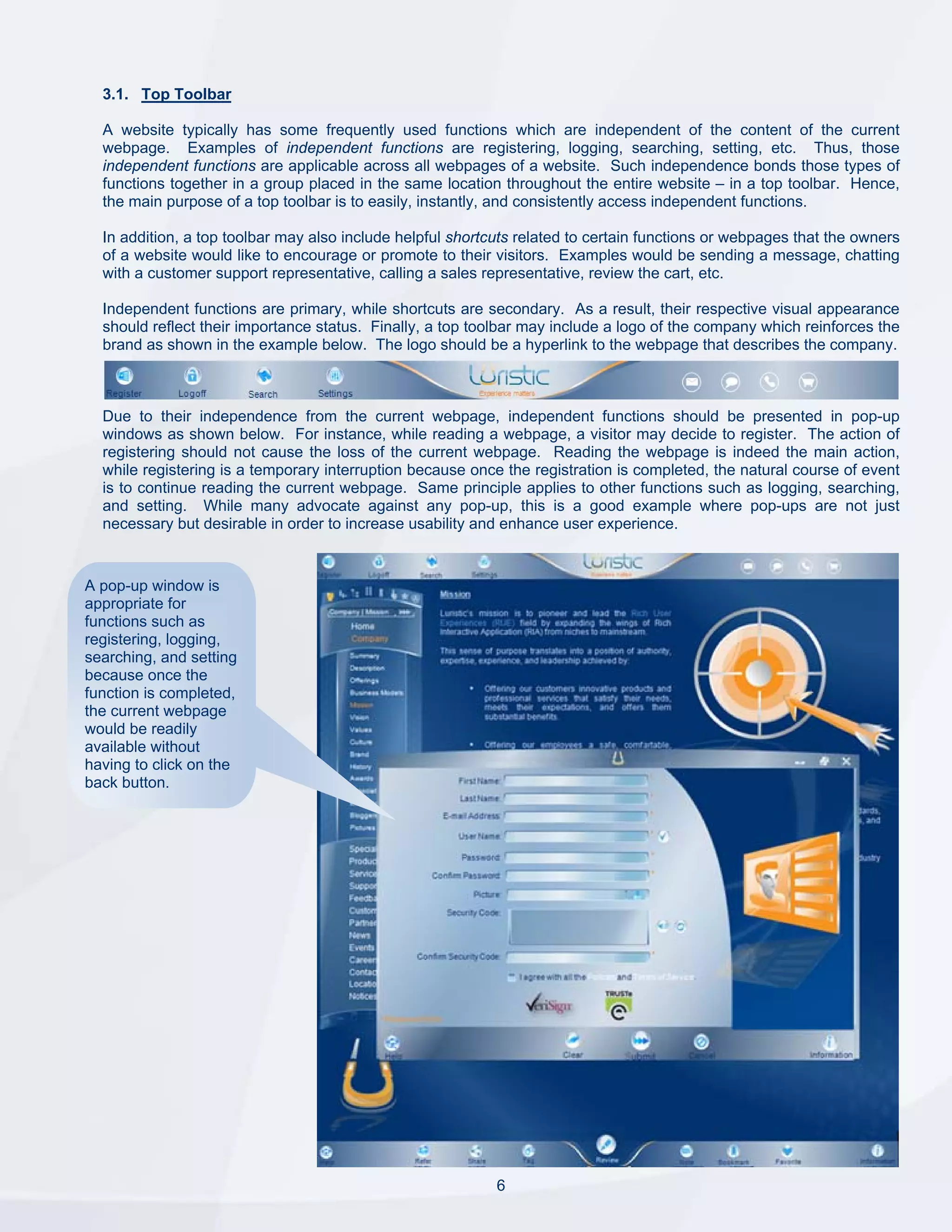 3.1. Top Toolbar

  A website typically has some frequently used functions which are independent of the content of the current
  webpage. Examples of independent functions are registering, logging, searching, setting, etc. Thus, those
  independent functions are applicable across all webpages of a website. Such independence bonds those types of
  functions together in a group placed in the same location throughout the entire website – in a top toolbar. Hence,
  the main purpose of a top toolbar is to easily, instantly, and consistently access independent functions.

  In addition, a top toolbar may also include helpful shortcuts related to certain functions or webpages that the owners
  of a website would like to encourage or promote to their visitors. Examples would be sending a message, chatting
  with a customer support representative, calling a sales representative, review the cart, etc.

  Independent functions are primary, while shortcuts are secondary. As a result, their respective visual appearance
  should reflect their importance status. Finally, a top toolbar may include a logo of the company which reinforces the
  brand as shown in the example below. The logo should be a hyperlink to the webpage that describes the company.



  Due to their independence from the current webpage, independent functions should be presented in pop-up
  windows as shown below. For instance, while reading a webpage, a visitor may decide to register. The action of
  registering should not cause the loss of the current webpage. Reading the webpage is indeed the main action,
  while registering is a temporary interruption because once the registration is completed, the natural course of event
  is to continue reading the current webpage. Same principle applies to other functions such as logging, searching,
  and setting. While many advocate against any pop-up, this is a good example where pop-ups are not just
  necessary but desirable in order to increase usability and enhance user experience.


A pop-up window is
appropriate for
functions such as
registering, logging,
searching, and setting
because once the
function is completed,
the current webpage
would be readily
available without
having to click on the
back button.




                                                            6
 