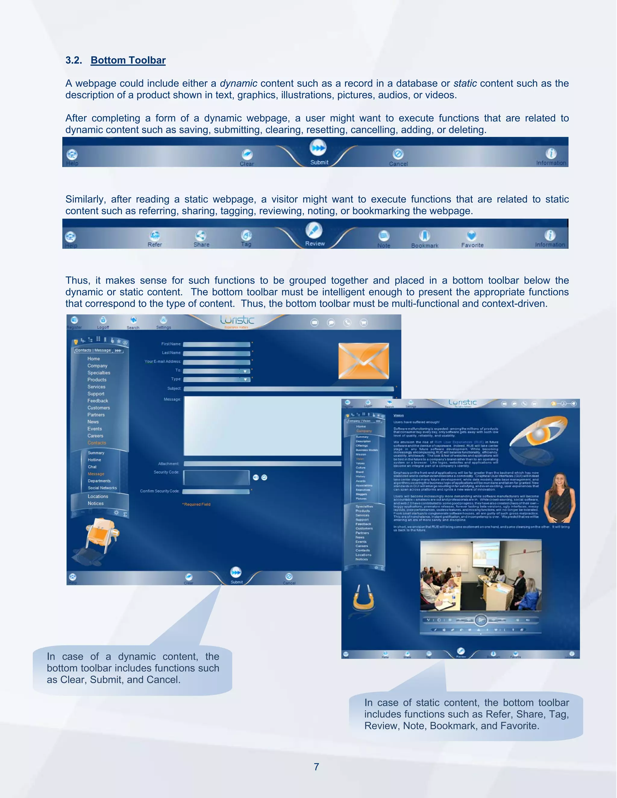 3.2. Bottom Toolbar

    A webpage could include either a dynamic content such as a record in a database or static content such as the
    description of a product shown in text, graphics, illustrations, pictures, audios, or videos.

    After completing a form of a dynamic webpage, a user might want to execute functions that are related to
    dynamic content such as saving, submitting, clearing, resetting, cancelling, adding, or deleting.




    Similarly, after reading a static webpage, a visitor might want to execute functions that are related to static
    content such as referring, sharing, tagging, reviewing, noting, or bookmarking the webpage.




    Thus, it makes sense for such functions to be grouped together and placed in a bottom toolbar below the
    dynamic or static content. The bottom toolbar must be intelligent enough to present the appropriate functions
    that correspond to the type of content. Thus, the bottom toolbar must be multi-functional and context-driven.




In case of a dynamic content, the
bottom toolbar includes functions such
as Clear, Submit, and Cancel.

                                                                     In case of static content, the bottom toolbar
                                                                     includes functions such as Refer, Share, Tag,
                                                                     Review, Note, Bookmark, and Favorite.



                                                          7
 