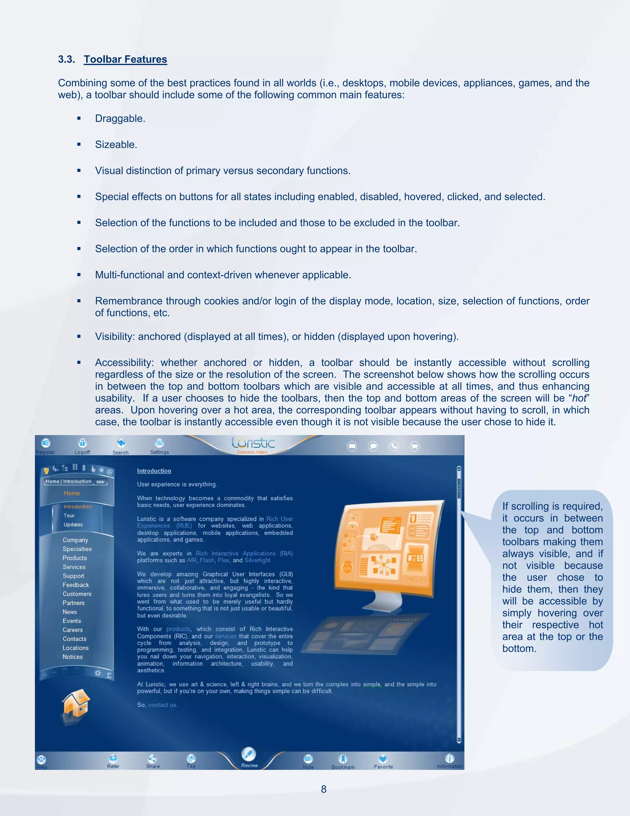 3.3. Toolbar Features

Combining some of the best practices found in all worlds (i.e., desktops, mobile devices, appliances, games, and the
web), a toolbar should include some of the following common main features:

        Draggable.

        Sizeable.

        Visual distinction of primary versus secondary functions.

        Special effects on buttons for all states including enabled, disabled, hovered, clicked, and selected.

        Selection of the functions to be included and those to be excluded in the toolbar.

        Selection of the order in which functions ought to appear in the toolbar.

        Multi-functional and context-driven whenever applicable.

        Remembrance through cookies and/or login of the display mode, location, size, selection of functions, order
        of functions, etc.

        Visibility: anchored (displayed at all times), or hidden (displayed upon hovering).

        Accessibility: whether anchored or hidden, a toolbar should be instantly accessible without scrolling
        regardless of the size or the resolution of the screen. The screenshot below shows how the scrolling occurs
        in between the top and bottom toolbars which are visible and accessible at all times, and thus enhancing
        usability. If a user chooses to hide the toolbars, then the top and bottom areas of the screen will be “hot”
        areas. Upon hovering over a hot area, the corresponding toolbar appears without having to scroll, in which
        case, the toolbar is instantly accessible even though it is not visible because the user chose to hide it.




                                                                                                    If scrolling is required,
                                                                                                    it occurs in between
                                                                                                    the top and bottom
                                                                                                    toolbars making them
                                                                                                    always visible, and if
                                                                                                    not visible because
                                                                                                    the user chose to
                                                                                                    hide them, then they
                                                                                                    will be accessible by
                                                                                                    simply hovering over
                                                                                                    their respective hot
                                                                                                    area at the top or the
                                                                                                    bottom.




                                                           8
 