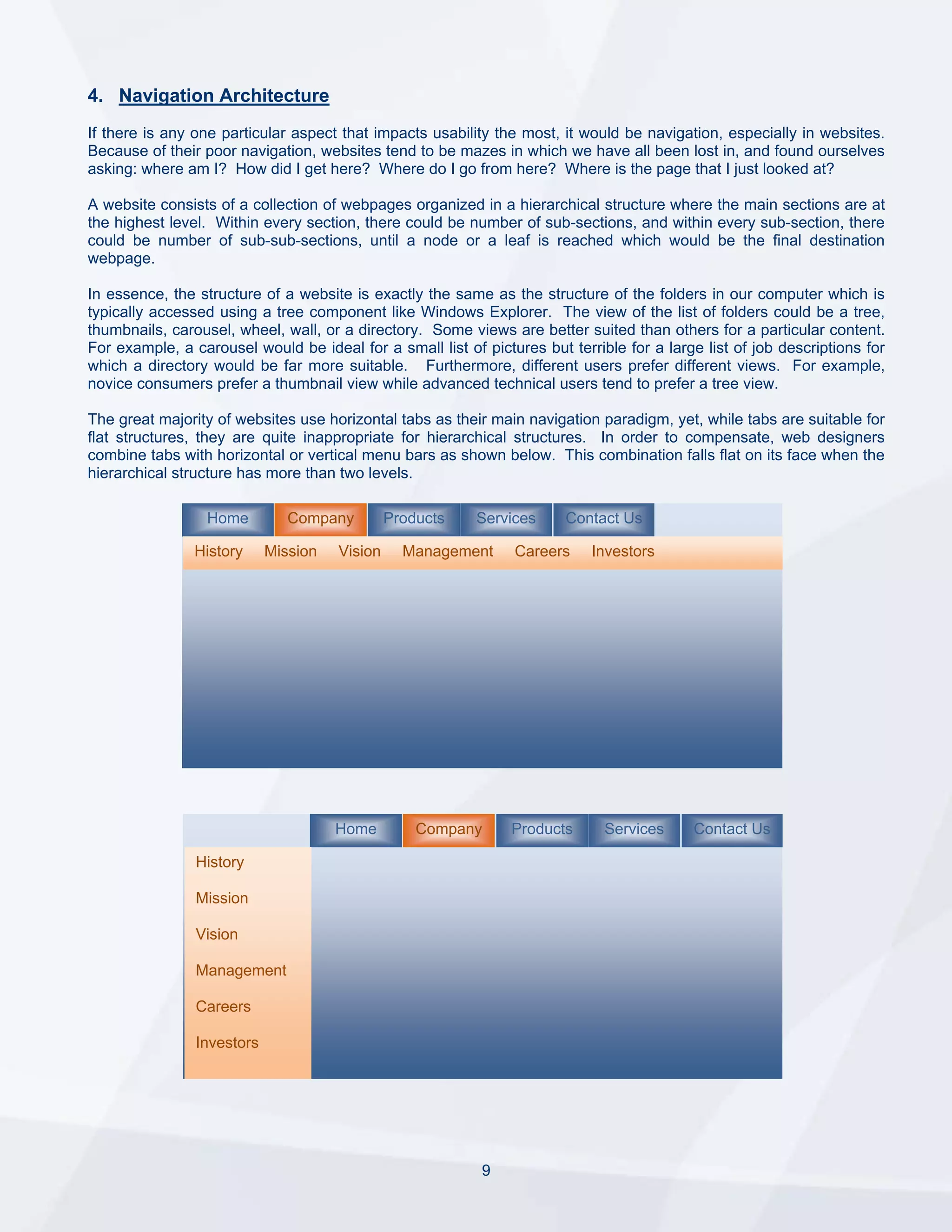 4. Navigation Architecture
If there is any one particular aspect that impacts usability the most, it would be navigation, especially in websites.
Because of their poor navigation, websites tend to be mazes in which we have all been lost in, and found ourselves
asking: where am I? How did I get here? Where do I go from here? Where is the page that I just looked at?

A website consists of a collection of webpages organized in a hierarchical structure where the main sections are at
the highest level. Within every section, there could be number of sub-sections, and within every sub-section, there
could be number of sub-sub-sections, until a node or a leaf is reached which would be the final destination
webpage.

In essence, the structure of a website is exactly the same as the structure of the folders in our computer which is
typically accessed using a tree component like Windows Explorer. The view of the list of folders could be a tree,
thumbnails, carousel, wheel, wall, or a directory. Some views are better suited than others for a particular content.
For example, a carousel would be ideal for a small list of pictures but terrible for a large list of job descriptions for
which a directory would be far more suitable. Furthermore, different users prefer different views. For example,
novice consumers prefer a thumbnail view while advanced technical users tend to prefer a tree view.

The great majority of websites use horizontal tabs as their main navigation paradigm, yet, while tabs are suitable for
flat structures, they are quite inappropriate for hierarchical structures. In order to compensate, web designers
combine tabs with horizontal or vertical menu bars as shown below. This combination falls flat on its face when the
hierarchical structure has more than two levels.

                  Home         Company         Products   Services      Contact Us

                History     Mission   Vision     Management     Careers     Investors




                                      Home         Company      Products      Services     Contact Us

                History

                Mission

                Vision

                Management

                Careers

                Investors




                                                           9
 