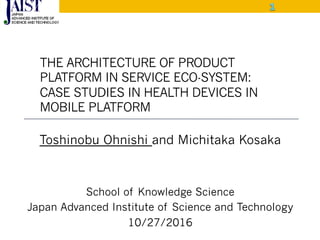 THE ARCHITECTURE OF PRODUCT
PLATFORM IN SERVICE ECO-SYSTEM:
CASE STUDIES IN HEALTH DEVICES IN
MOBILE PLATFORM
Toshinobu Ohnishi and Michitaka Kosaka
School of Knowledge Science
Japan Advanced Institute of Science and Technology
10/27/2016
10/28/2014
 