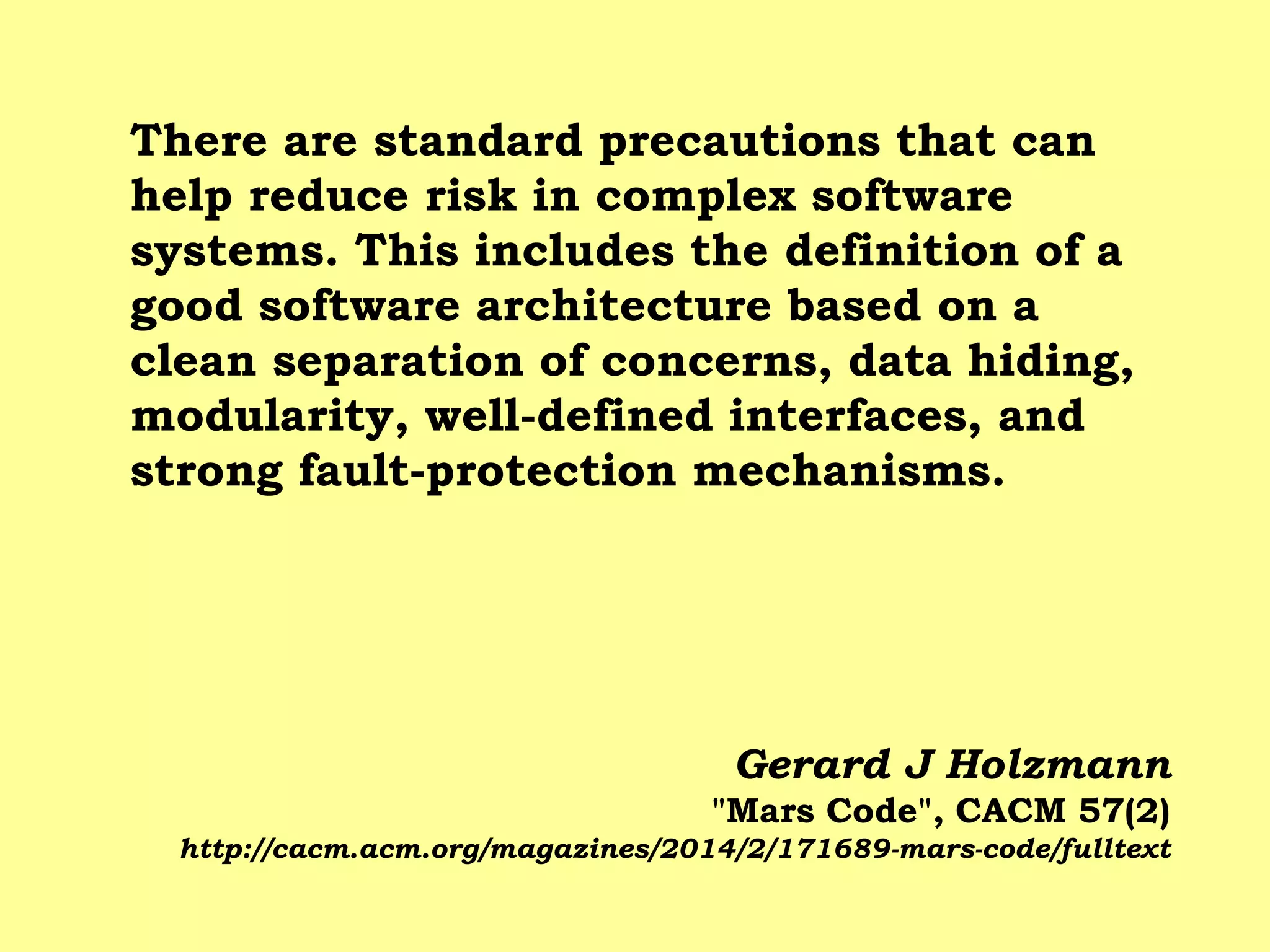 There are standard precautions that can help reduce risk in complex software systems. This includes the definition of a good software architecture based on a clean separation of concerns, data hiding, modularity, well-defined interfaces, and strong fault-protection mechanisms. 
Gerard J Holzmann "Mars Code", CACM 57(2) http://cacm.acm.org/magazines/2014/2/171689-mars-code/fulltext  