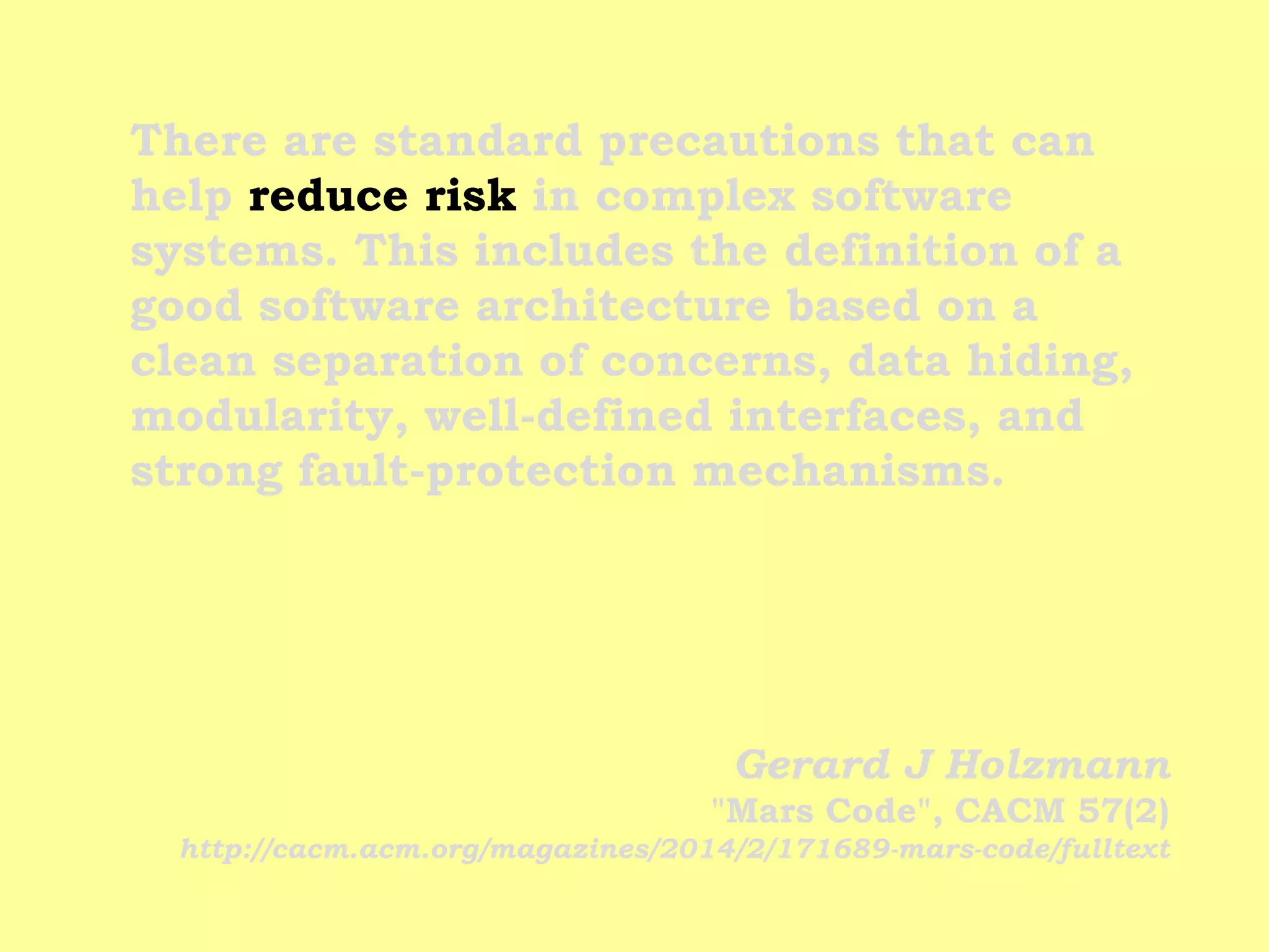 There are standard precautions that can help reduce risk in complex software systems. This includes the definition of a good software architecture based on a clean separation of concerns, data hiding, modularity, well-defined interfaces, and strong fault-protection mechanisms. 
Gerard J Holzmann "Mars Code", CACM 57(2) http://cacm.acm.org/magazines/2014/2/171689-mars-code/fulltext  