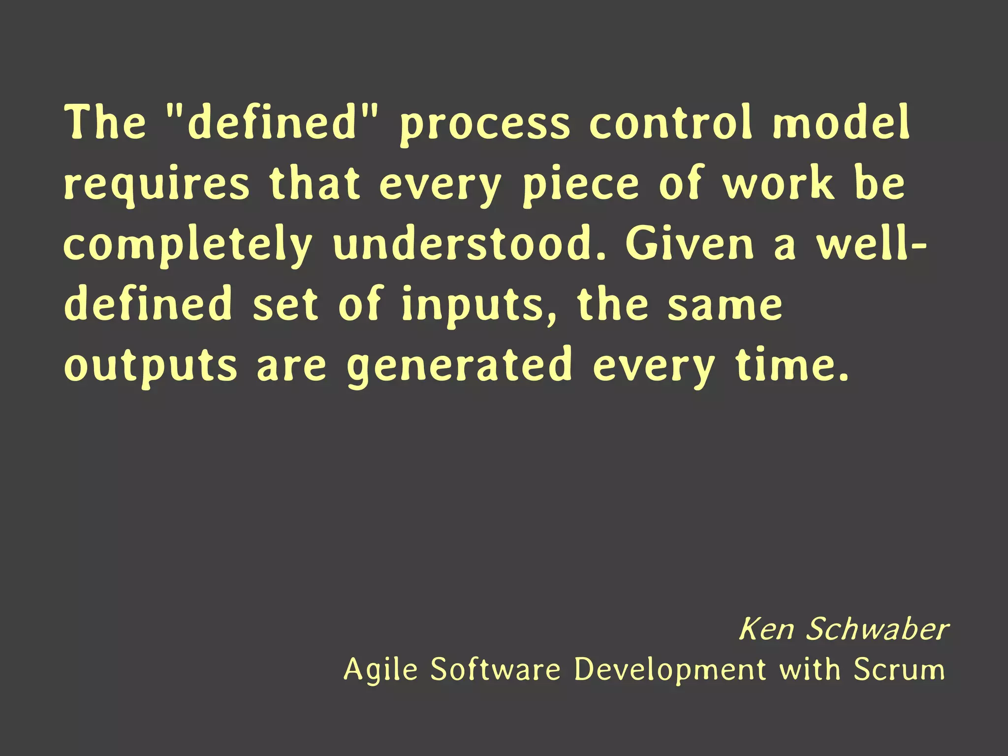 The "defined" process control model requires that every piece of work be completely understood. Given a well- defined set of inputs, the same outputs are generated every time. 
Ken Schwaber Agile Software Development with Scrum  