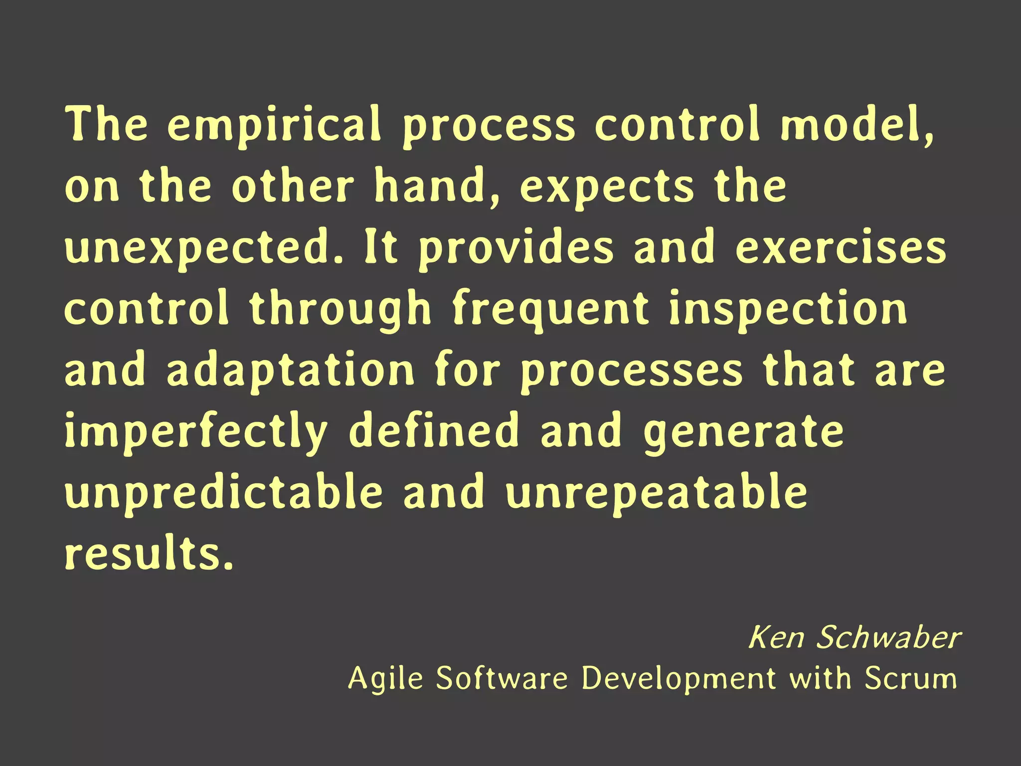 The empirical process control model, on the other hand, expects the unexpected. It provides and exercises control through frequent inspection and adaptation for processes that are imperfectly defined and generate unpredictable and unrepeatable results. 
Ken Schwaber Agile Software Development with Scrum  