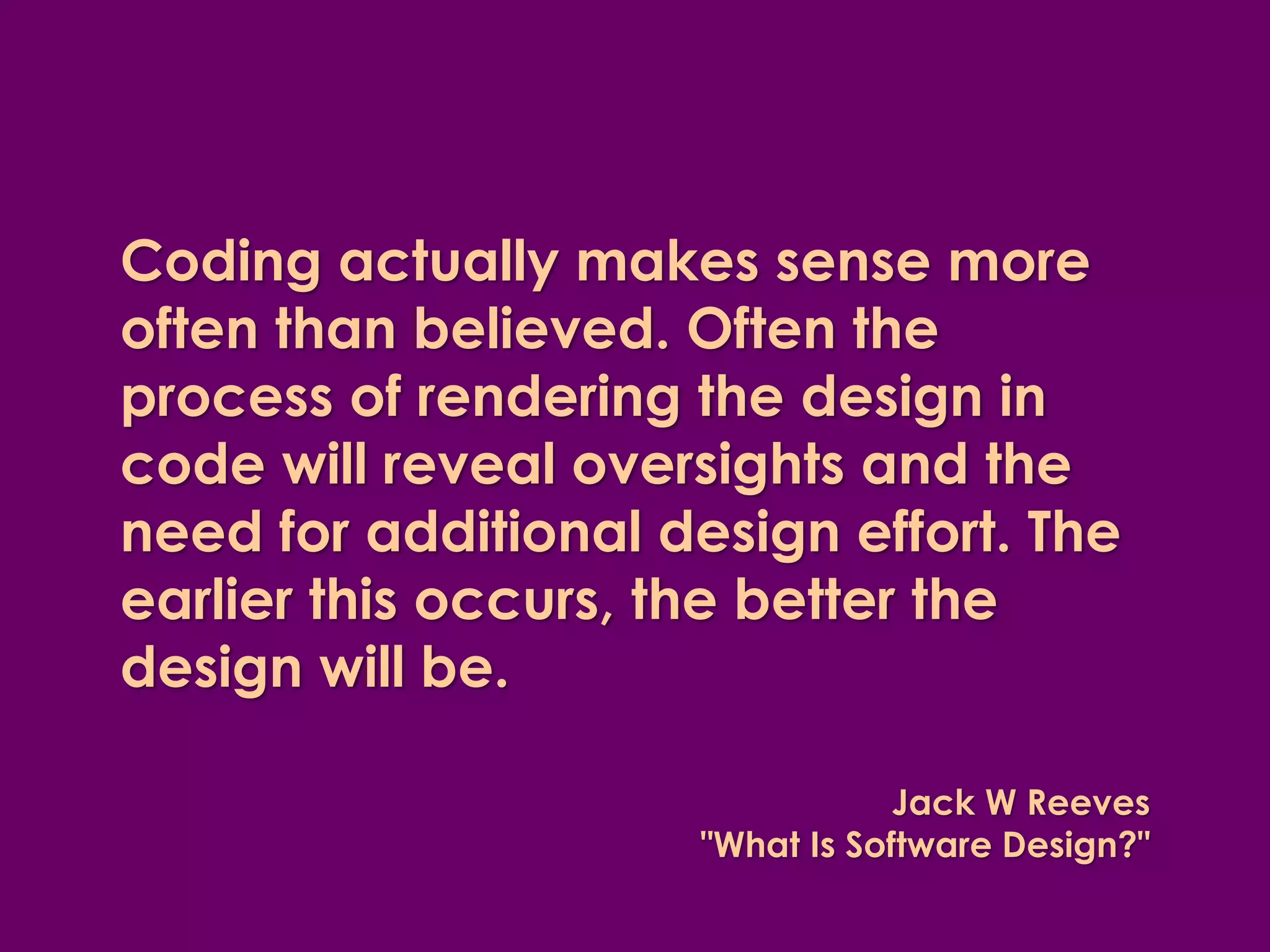 Coding actually makes sense more often than believed. Often the process of rendering the design in code will reveal oversights and the need for additional design effort. The earlier this occurs, the better the design will be. 
Jack W Reeves "What Is Software Design?"  