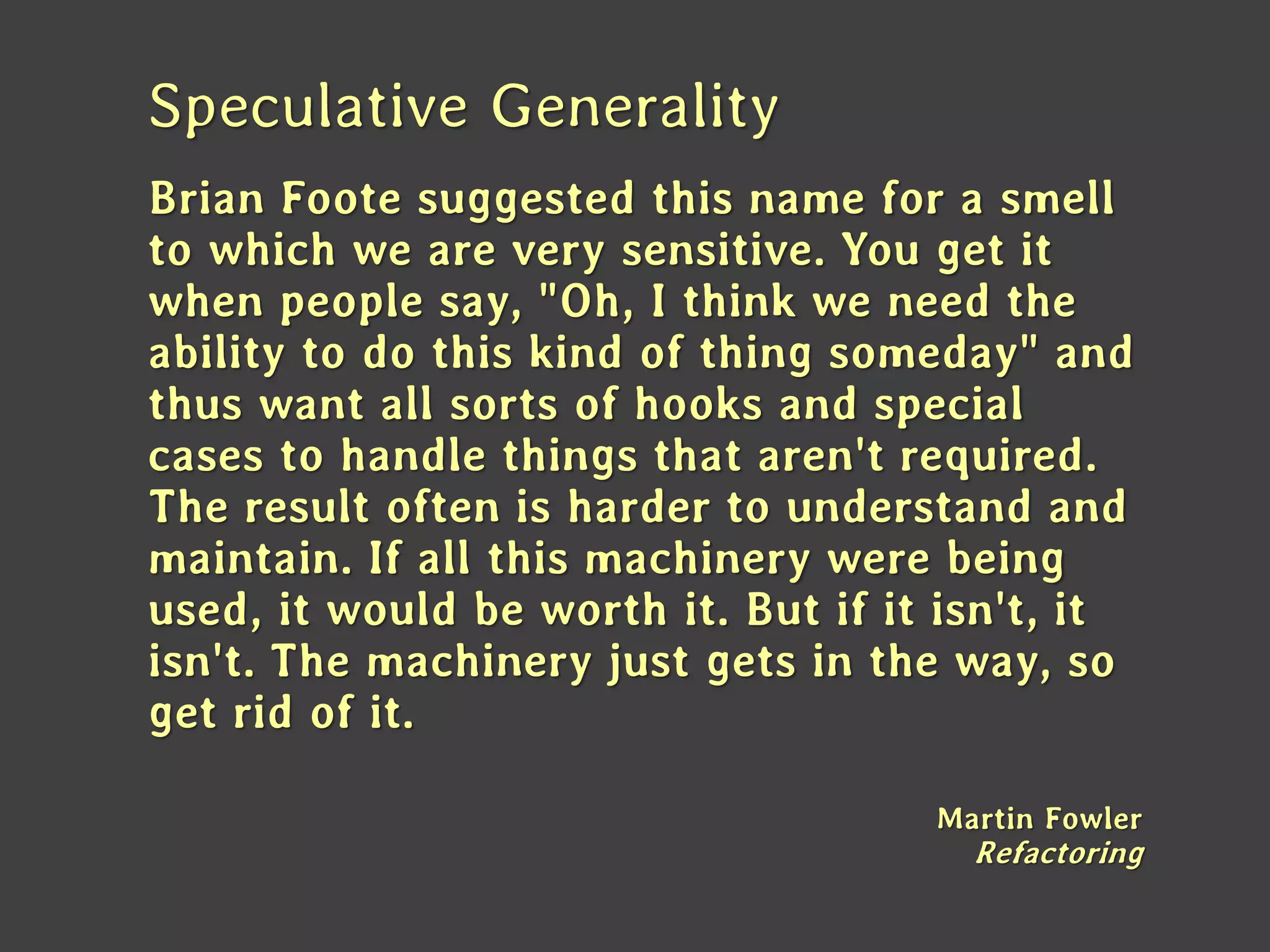 Speculative Generality 
Brian Foote suggested this name for a smell to which we are very sensitive. You get it when people say, "Oh, I think we need the ability to do this kind of thing someday" and thus want all sorts of hooks and special cases to handle things that aren't required. 
The result often is harder to understand and maintain. If all this machinery were being used, it would be worth it. But if it isn't, it isn't. The machinery just gets in the way, so get rid of it. 
Martin Fowler Refactoring  