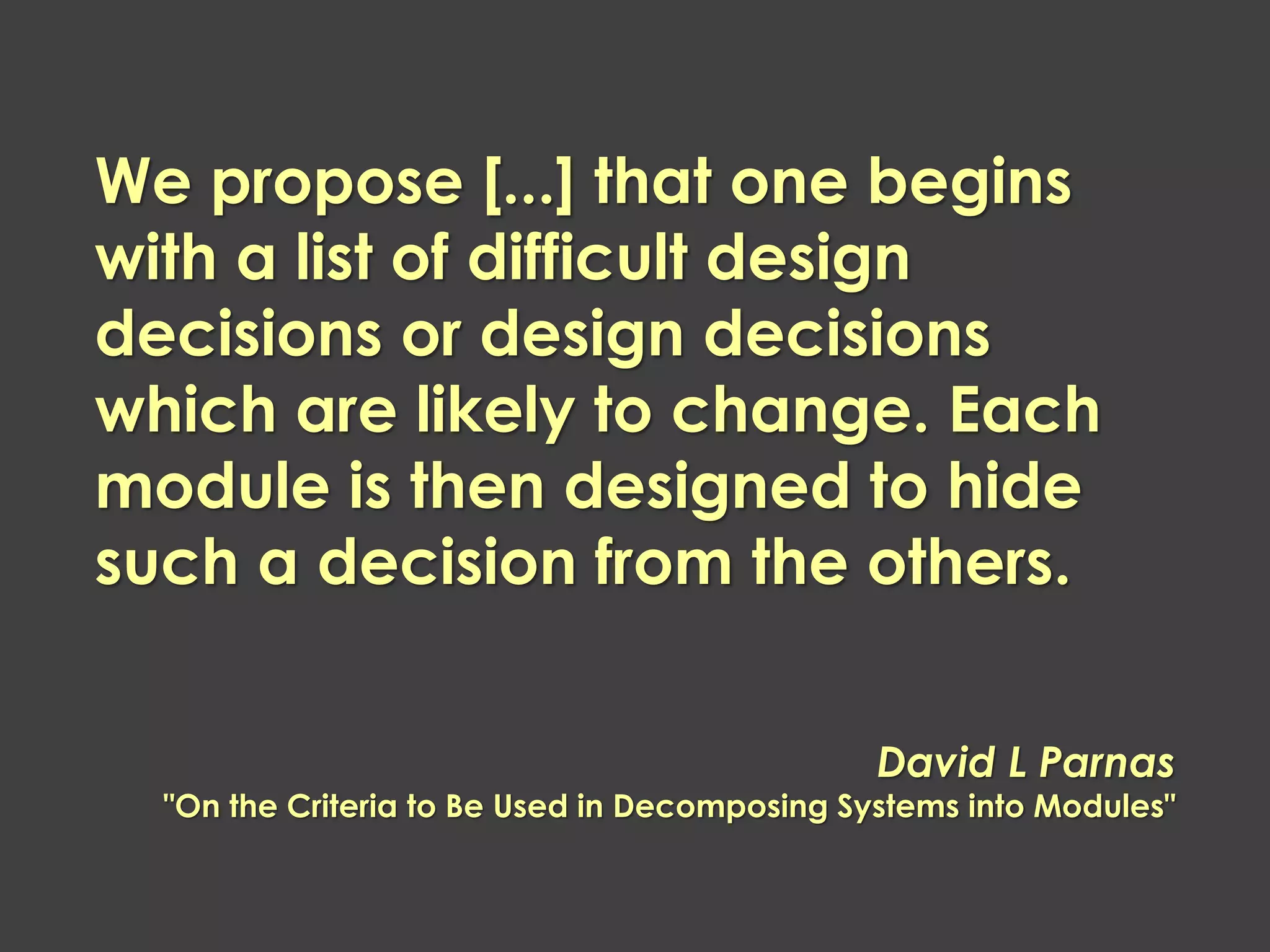 We propose [...] that one begins with a list of difficult design decisions or design decisions which are likely to change. Each module is then designed to hide such a decision from the others. 
David L Parnas "On the Criteria to Be Used in Decomposing Systems into Modules"  