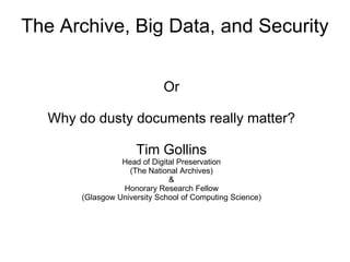 The Archive, Big Data, and Security
Or
Why do dusty documents really matter?
Tim Gollins
Head of Digital Preservation
(The National Archives)
&
Honorary Research Fellow
(Glasgow University School of Computing Science)
 