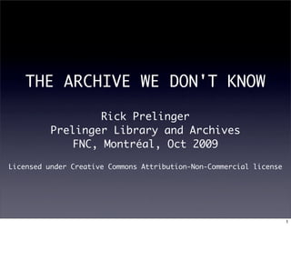 THE ARCHIVE WE DON'T KNOW

                   Rick Prelinger
          Prelinger Library and Archives
              FNC, Montréal, Oct 2009

Licensed under Creative Commons Attribution-Non-Commercial license




                                                                     1
 