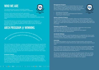 WHO WE ARE
The Winning Group is one of Australia’s leading
technology, retail, distribution and logistics companies.
We are a multi-award winning fourth generation
Australian family owned business, whose entities include
Winning Appliances, Home Clearance, pureplay online retailer
Appliances Online and national distribution and installation business Handy
Crew.
We think BIG and are constantly pushing boundaries to impress our
customers, and empower our team members; after all, our mission is to
provide the best shopping experience in the world, we won the Global
Retailer Award for it!
ARCH PROGRAM @ WINNING
The Arch Program @ Winning is unique and tailored providing the opportunity
for current university students and recent graduates. The program provides an
opportunity for everyone to continue crafting their career by springing into our
business, backed by solid and robust development. Towards the end of each
financial and calendar year, we will be looking to bring onboard a number of
shining stars across the business who will be supported in the best way. Apply
with us to be an Archie!
Graduate Program
As one of our graduates, you will have a full time position with us, located at
our dynamic Redfern head office. You will have the benefit of being a part of
an accelerated development plan which includes our Management Program,
Mentor & Mentee, Graduate Learning Circle and our High Potential programs.
You will be equipped with the tools to provide you with a sharp advantage in a
defining stage of your career.
ar
ch: a
curved symmetrical structure spanning an opening &
typic
ally
supporting the weight of a bridge, roof, or wall above it.
ARCH PROGRAM @ WINNING
2017
Management Program
Our Management Program is named Atlas and runs over
the course of a twelve month period where you will be
able to interact with leaders from all areas of the business
at various management levels. The courses include:
•	 Management Essentials
•	 Recruitment, Induction and Employment Relations
•	 Coaching for Performance
Mentor & Mentee Program
The program runs for twelve months, where you will be assigned a Men-
tor who is from another area of the business. The role of your Mentor is to
support you in developing skills in various areas. You will also gain support to
define your career plan and guidance on how you can achieve, what you want
to achieve.
Graduate Learning Circle
The Graduate Learning Circle is a forum that is held every two to three
months. In this forum you are able to network with
other graduates and interns to share experiences and support
each other through your development.
Accelerate Pathway
Our Accelerate Pathway is one that places you in a selected mix of our super
talented people. Team members within the program have access and support
in moving up and creating a blueprint plan on how to achieve.
Internship
Our Internship program runs for a period of three months, with everyone
required to commit to at least 16 hours per week (two business days) to be at
work.
This is a fantastic opportunity to dip your toes into a successful cutting edge
technology and sensory retailer, and get to know the kind of career path
you’d like or are considering to pursue. The bonus is that you get financially
supported while developing and working with us.
Of course, the Internship role you secure will detail exactly what you will be
doing. Your manager at the time will have a plan ready for you on the types
of tasks and responsibilities you will complete. You will also be introduced
and buddied up with the people you can refer to for support.
ARCH PROGRAM @ WINNING
2017
 