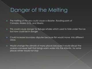 Danger of the MeltingThe melting of the sea could cause a disaster, flooding parts of Canada, Alaska (U.S), and SiberiaThis could cause danger for Beluga whales which used to hide under the ice but now could be in dangerCould increase boundary disputes because fish would move  into different areasWould change the climate of many places because it would disrupt the oceans conveyer belt that brings warm water into the Atlantic, for some places winter would not stop