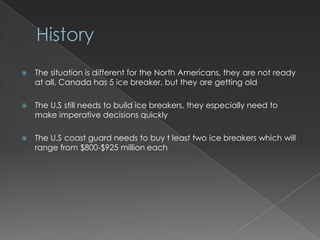 HistoryThe situation is different for the North Americans, they are not ready at all, Canada has 5 ice breaker, but they are getting oldThe U.S still needs to build ice breakers, they especially need to make imperative decisions quicklyThe U.S coast guard needs to buy t least two ice breakers which will range from $800-$925 million each