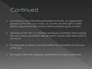 ContinuedAccording to the International Seabed Authority, an organization placed by the UN’s Law of Sea, no country has the right to claim territory beyond the 200 nautical mile boundaries given to themMembers of the UN’s 21-member technical committee that oversees the Law of Sea convention decide which country take which part of the ArcticThis depends on when a country ratifies the convention on the Law of the SeaTen years is the time a signing  country has to make a submission