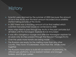 HistoryScientist were alarmed by the summer of 2005 because the amount of ice in the Arctic was the least amount recorded since satellites started taking pictures of the ArcticIn 2007 there was a shocking amount of ice that melted which scientists had presumed would be achieved by 2030Many ships tried to pass through the Arctic in the past centuries but all failed until the Norwegian Explorer Ronal AmundsenIt was still a dangerous voyage and after the Norwegian explorer for 65 years only 36 ships passed through the Norwest Passage/ArcticOver the years more transits are being madeThe Russians are ready for the melting more than any other country, they have 14 icebreaker, more than the  whole world togetherThe Russians have plans to build 40 ice resistant oil platforms, 14 offshore gas platforms, 55 ice resistant tankers and storage tankers, and 20 gas carriers
