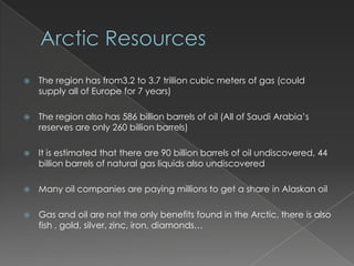Arctic ResourcesThe region has from3.2 to 3.7 trillion cubic meters of gas (could supply all of Europe for 7 years)The region also has 586 billion barrels of oil (All of Saudi Arabia’s reserves are only 260 billion barrels)It is estimated that there are 90 billion barrels of oil undiscovered, 44 billion barrels of natural gas liquids also undiscoveredMany oil companies are paying millions to get a share in Alaskan oilGas and oil are not the only benefits found in the Arctic, there is also fish , gold, silver, zinc, iron, diamonds…