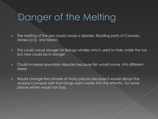 Danger of the MeltingThe melting of the sea could cause a disaster, flooding parts of Canada, Alaska (U.S), and SiberiaThis could cause danger for Beluga whales which used to hide under the ice but now could be in dangerCould increase boundary disputes because fish would move  into different areasWould change the climate of many places because it would disrupt the oceans conveyer belt that brings warm water into the Atlantic, for some places winter would not stop