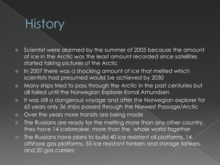 HistoryScientist were alarmed by the summer of 2005 because the amount of ice in the Arctic was the least amount recorded since satellites started taking pictures of the ArcticIn 2007 there was a shocking amount of ice that melted which scientists had presumed would be achieved by 2030Many ships tried to pass through the Arctic in the past centuries but all failed until the Norwegian Explorer Ronal AmundsenIt was still a dangerous voyage and after the Norwegian explorer for 65 years only 36 ships passed through the Norwest Passage/ArcticOver the years more transits are being madeThe Russians are ready for the melting more than any other country, they have 14 icebreaker, more than the  whole world togetherThe Russians have plans to build 40 ice resistant oil platforms, 14 offshore gas platforms, 55 ice resistant tankers and storage tankers, and 20 gas carriers