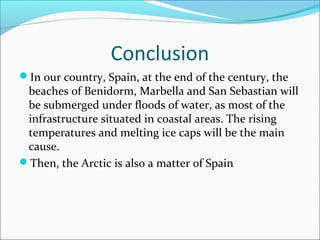 Conclusion 
In our country, Spain, at the end of the century, the 
beaches of Benidorm, Marbella and San Sebastian will 
be submerged under floods of water, as most of the 
infrastructure situated in coastal areas. The rising 
temperatures and melting ice caps will be the main 
cause. 
Then, the Arctic is also a matter of Spain 
 