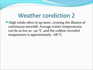 Weather condiction 2 
High winds often in up snow, creating the illusion of 
continuous snowfall. Average winter temperatures 
can be as low as −40 °C ,and the coldest recorded 
temperature is approximately −68 °C. 
 
