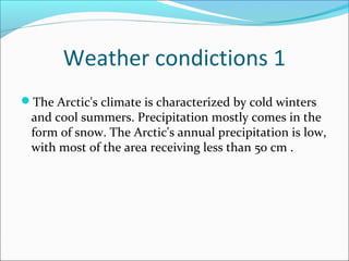 Weather condictions 1 
The Arctic's climate is characterized by cold winters 
and cool summers. Precipitation mostly comes in the 
form of snow. The Arctic's annual precipitation is low, 
with most of the area receiving less than 50 cm . 
 